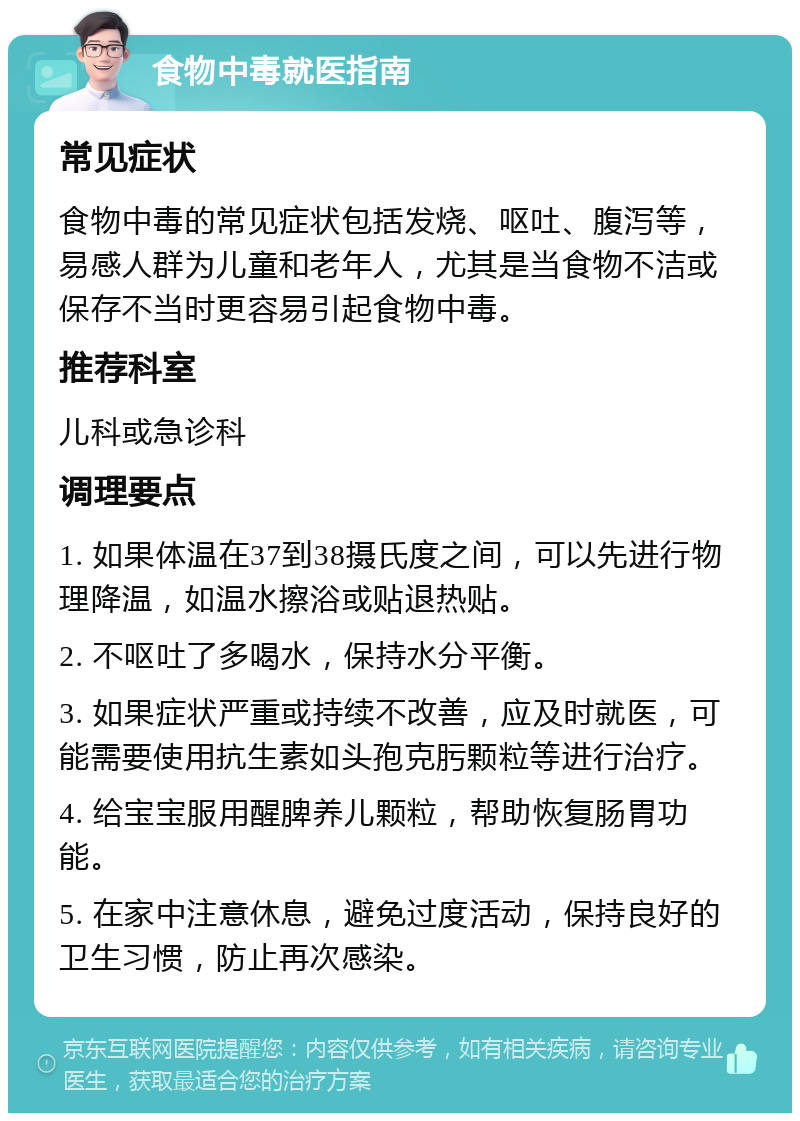 食物中毒就医指南 常见症状 食物中毒的常见症状包括发烧、呕吐、腹泻等，易感人群为儿童和老年人，尤其是当食物不洁或保存不当时更容易引起食物中毒。 推荐科室 儿科或急诊科 调理要点 1. 如果体温在37到38摄氏度之间，可以先进行物理降温，如温水擦浴或贴退热贴。 2. 不呕吐了多喝水，保持水分平衡。 3. 如果症状严重或持续不改善，应及时就医，可能需要使用抗生素如头孢克肟颗粒等进行治疗。 4. 给宝宝服用醒脾养儿颗粒，帮助恢复肠胃功能。 5. 在家中注意休息，避免过度活动，保持良好的卫生习惯，防止再次感染。