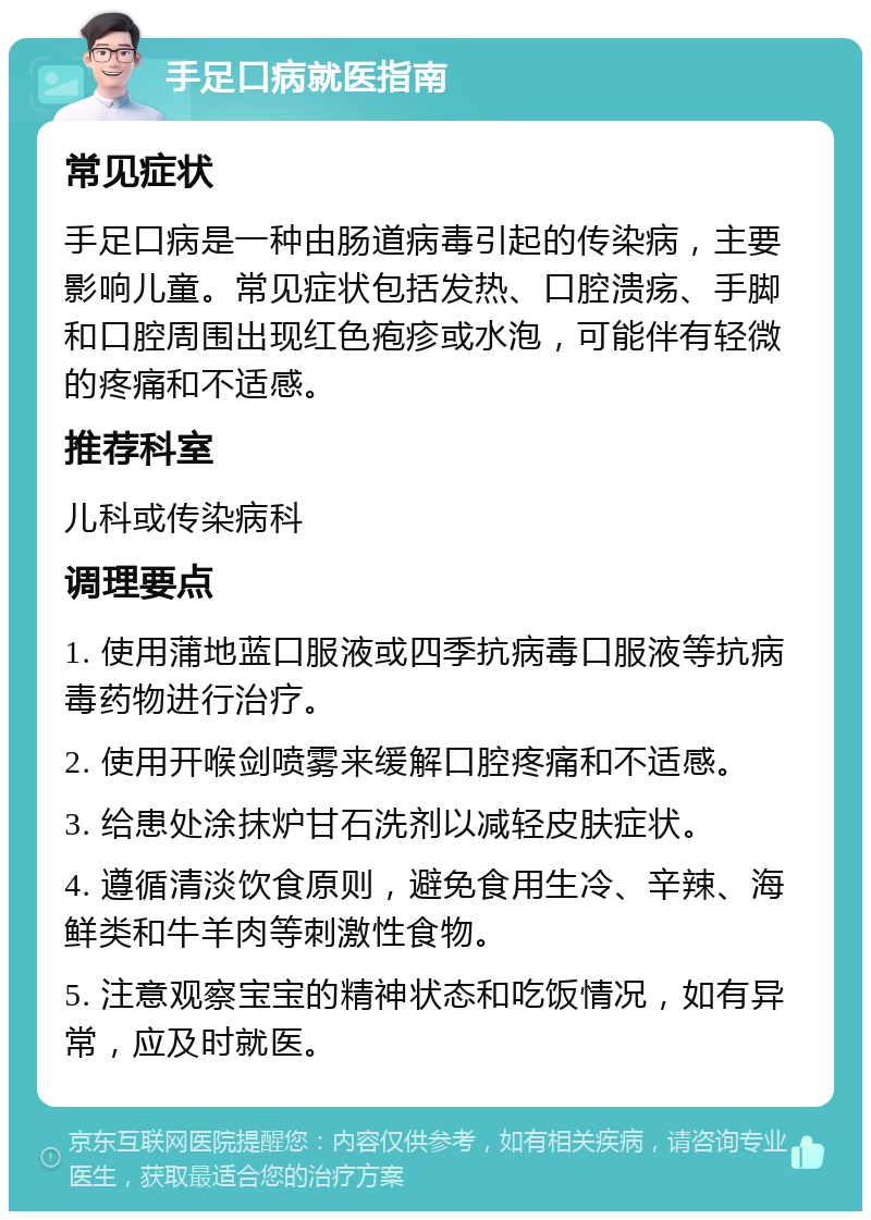 手足口病就医指南 常见症状 手足口病是一种由肠道病毒引起的传染病，主要影响儿童。常见症状包括发热、口腔溃疡、手脚和口腔周围出现红色疱疹或水泡，可能伴有轻微的疼痛和不适感。 推荐科室 儿科或传染病科 调理要点 1. 使用蒲地蓝口服液或四季抗病毒口服液等抗病毒药物进行治疗。 2. 使用开喉剑喷雾来缓解口腔疼痛和不适感。 3. 给患处涂抹炉甘石洗剂以减轻皮肤症状。 4. 遵循清淡饮食原则，避免食用生冷、辛辣、海鲜类和牛羊肉等刺激性食物。 5. 注意观察宝宝的精神状态和吃饭情况，如有异常，应及时就医。