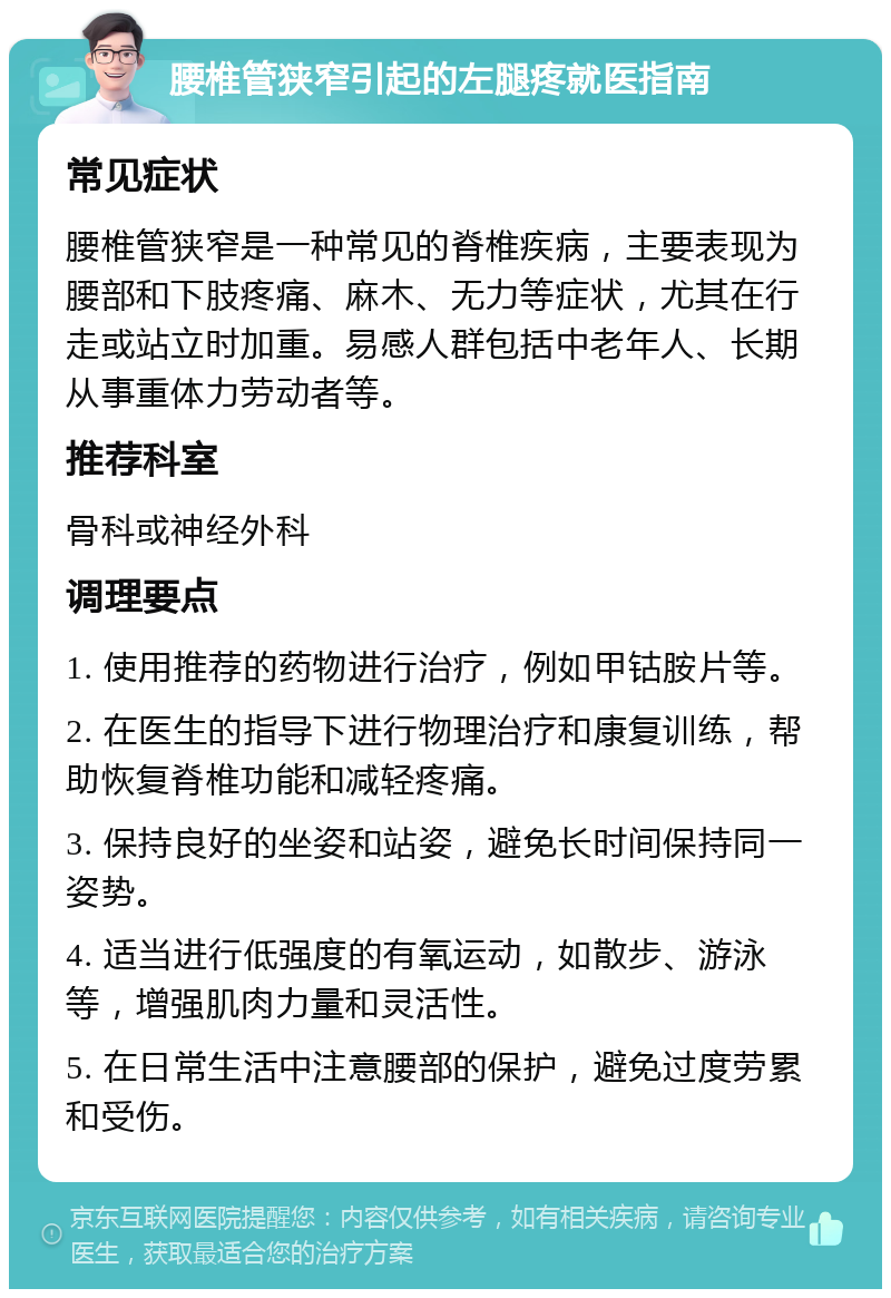 腰椎管狭窄引起的左腿疼就医指南 常见症状 腰椎管狭窄是一种常见的脊椎疾病，主要表现为腰部和下肢疼痛、麻木、无力等症状，尤其在行走或站立时加重。易感人群包括中老年人、长期从事重体力劳动者等。 推荐科室 骨科或神经外科 调理要点 1. 使用推荐的药物进行治疗，例如甲钴胺片等。 2. 在医生的指导下进行物理治疗和康复训练，帮助恢复脊椎功能和减轻疼痛。 3. 保持良好的坐姿和站姿，避免长时间保持同一姿势。 4. 适当进行低强度的有氧运动，如散步、游泳等，增强肌肉力量和灵活性。 5. 在日常生活中注意腰部的保护，避免过度劳累和受伤。