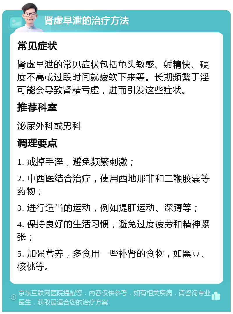 肾虚早泄的治疗方法 常见症状 肾虚早泄的常见症状包括龟头敏感、射精快、硬度不高或过段时间就疲软下来等。长期频繁手淫可能会导致肾精亏虚，进而引发这些症状。 推荐科室 泌尿外科或男科 调理要点 1. 戒掉手淫，避免频繁刺激； 2. 中西医结合治疗，使用西地那非和三鞭胶囊等药物； 3. 进行适当的运动，例如提肛运动、深蹲等； 4. 保持良好的生活习惯，避免过度疲劳和精神紧张； 5. 加强营养，多食用一些补肾的食物，如黑豆、核桃等。