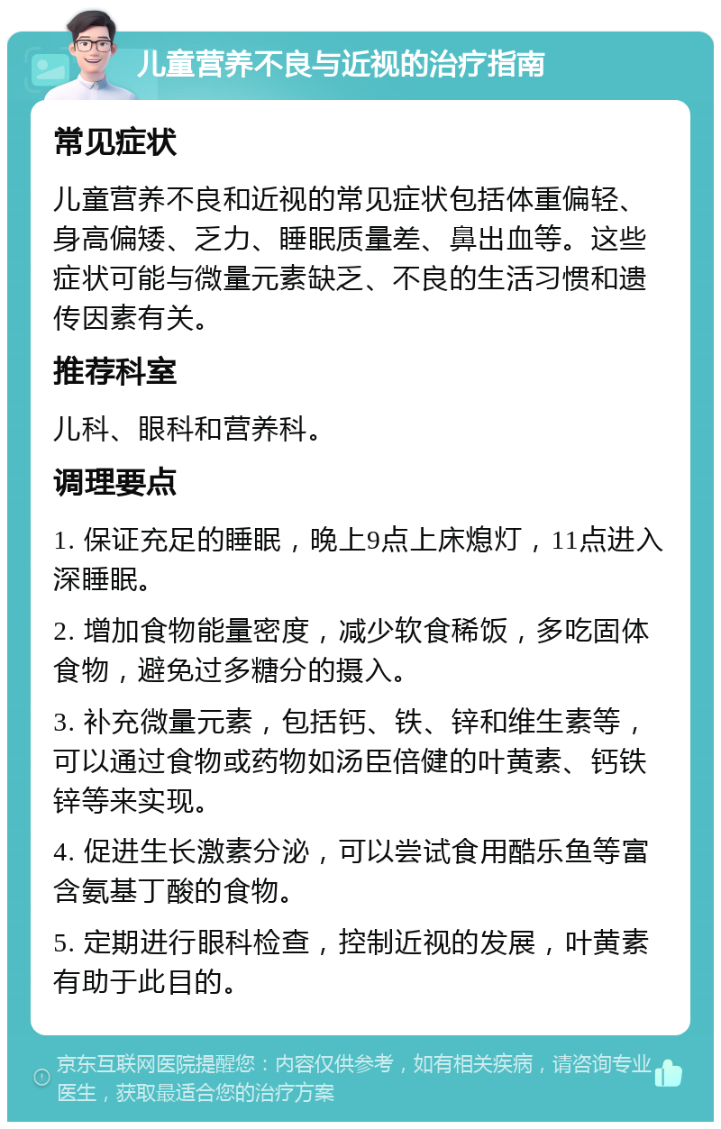 儿童营养不良与近视的治疗指南 常见症状 儿童营养不良和近视的常见症状包括体重偏轻、身高偏矮、乏力、睡眠质量差、鼻出血等。这些症状可能与微量元素缺乏、不良的生活习惯和遗传因素有关。 推荐科室 儿科、眼科和营养科。 调理要点 1. 保证充足的睡眠，晚上9点上床熄灯，11点进入深睡眠。 2. 增加食物能量密度，减少软食稀饭，多吃固体食物，避免过多糖分的摄入。 3. 补充微量元素，包括钙、铁、锌和维生素等，可以通过食物或药物如汤臣倍健的叶黄素、钙铁锌等来实现。 4. 促进生长激素分泌，可以尝试食用酷乐鱼等富含氨基丁酸的食物。 5. 定期进行眼科检查，控制近视的发展，叶黄素有助于此目的。