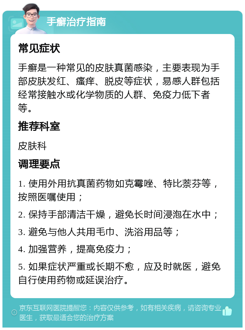 手癣治疗指南 常见症状 手癣是一种常见的皮肤真菌感染，主要表现为手部皮肤发红、瘙痒、脱皮等症状，易感人群包括经常接触水或化学物质的人群、免疫力低下者等。 推荐科室 皮肤科 调理要点 1. 使用外用抗真菌药物如克霉唑、特比萘芬等，按照医嘱使用； 2. 保持手部清洁干燥，避免长时间浸泡在水中； 3. 避免与他人共用毛巾、洗浴用品等； 4. 加强营养，提高免疫力； 5. 如果症状严重或长期不愈，应及时就医，避免自行使用药物或延误治疗。