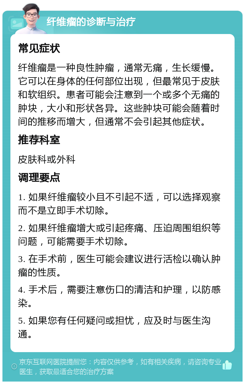 纤维瘤的诊断与治疗 常见症状 纤维瘤是一种良性肿瘤，通常无痛，生长缓慢。它可以在身体的任何部位出现，但最常见于皮肤和软组织。患者可能会注意到一个或多个无痛的肿块，大小和形状各异。这些肿块可能会随着时间的推移而增大，但通常不会引起其他症状。 推荐科室 皮肤科或外科 调理要点 1. 如果纤维瘤较小且不引起不适，可以选择观察而不是立即手术切除。 2. 如果纤维瘤增大或引起疼痛、压迫周围组织等问题，可能需要手术切除。 3. 在手术前，医生可能会建议进行活检以确认肿瘤的性质。 4. 手术后，需要注意伤口的清洁和护理，以防感染。 5. 如果您有任何疑问或担忧，应及时与医生沟通。