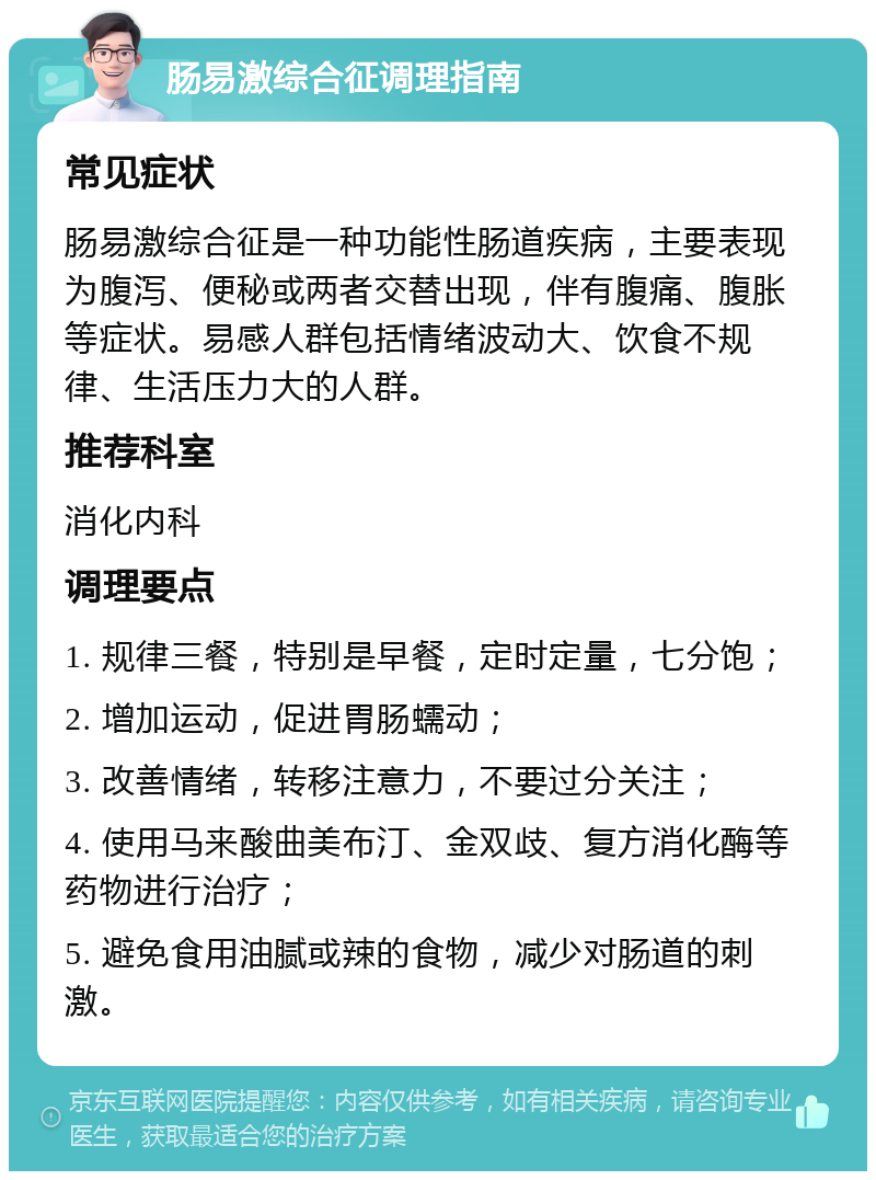 肠易激综合征调理指南 常见症状 肠易激综合征是一种功能性肠道疾病，主要表现为腹泻、便秘或两者交替出现，伴有腹痛、腹胀等症状。易感人群包括情绪波动大、饮食不规律、生活压力大的人群。 推荐科室 消化内科 调理要点 1. 规律三餐，特别是早餐，定时定量，七分饱； 2. 增加运动，促进胃肠蠕动； 3. 改善情绪，转移注意力，不要过分关注； 4. 使用马来酸曲美布汀、金双歧、复方消化酶等药物进行治疗； 5. 避免食用油腻或辣的食物，减少对肠道的刺激。