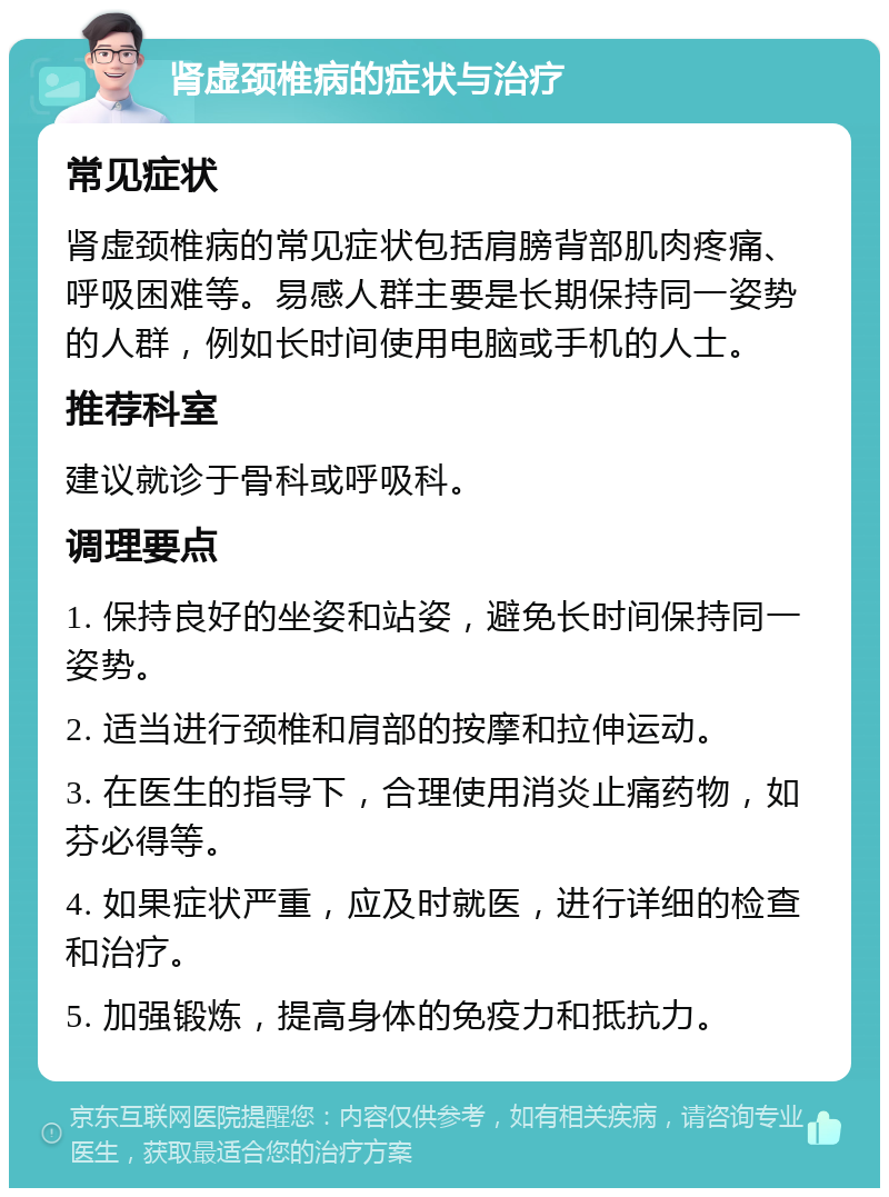 肾虚颈椎病的症状与治疗 常见症状 肾虚颈椎病的常见症状包括肩膀背部肌肉疼痛、呼吸困难等。易感人群主要是长期保持同一姿势的人群，例如长时间使用电脑或手机的人士。 推荐科室 建议就诊于骨科或呼吸科。 调理要点 1. 保持良好的坐姿和站姿，避免长时间保持同一姿势。 2. 适当进行颈椎和肩部的按摩和拉伸运动。 3. 在医生的指导下，合理使用消炎止痛药物，如芬必得等。 4. 如果症状严重，应及时就医，进行详细的检查和治疗。 5. 加强锻炼，提高身体的免疫力和抵抗力。