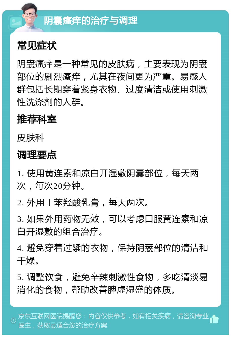 阴囊瘙痒的治疗与调理 常见症状 阴囊瘙痒是一种常见的皮肤病，主要表现为阴囊部位的剧烈瘙痒，尤其在夜间更为严重。易感人群包括长期穿着紧身衣物、过度清洁或使用刺激性洗涤剂的人群。 推荐科室 皮肤科 调理要点 1. 使用黄连素和凉白开湿敷阴囊部位，每天两次，每次20分钟。 2. 外用丁苯羟酸乳膏，每天两次。 3. 如果外用药物无效，可以考虑口服黄连素和凉白开湿敷的组合治疗。 4. 避免穿着过紧的衣物，保持阴囊部位的清洁和干燥。 5. 调整饮食，避免辛辣刺激性食物，多吃清淡易消化的食物，帮助改善脾虚湿盛的体质。