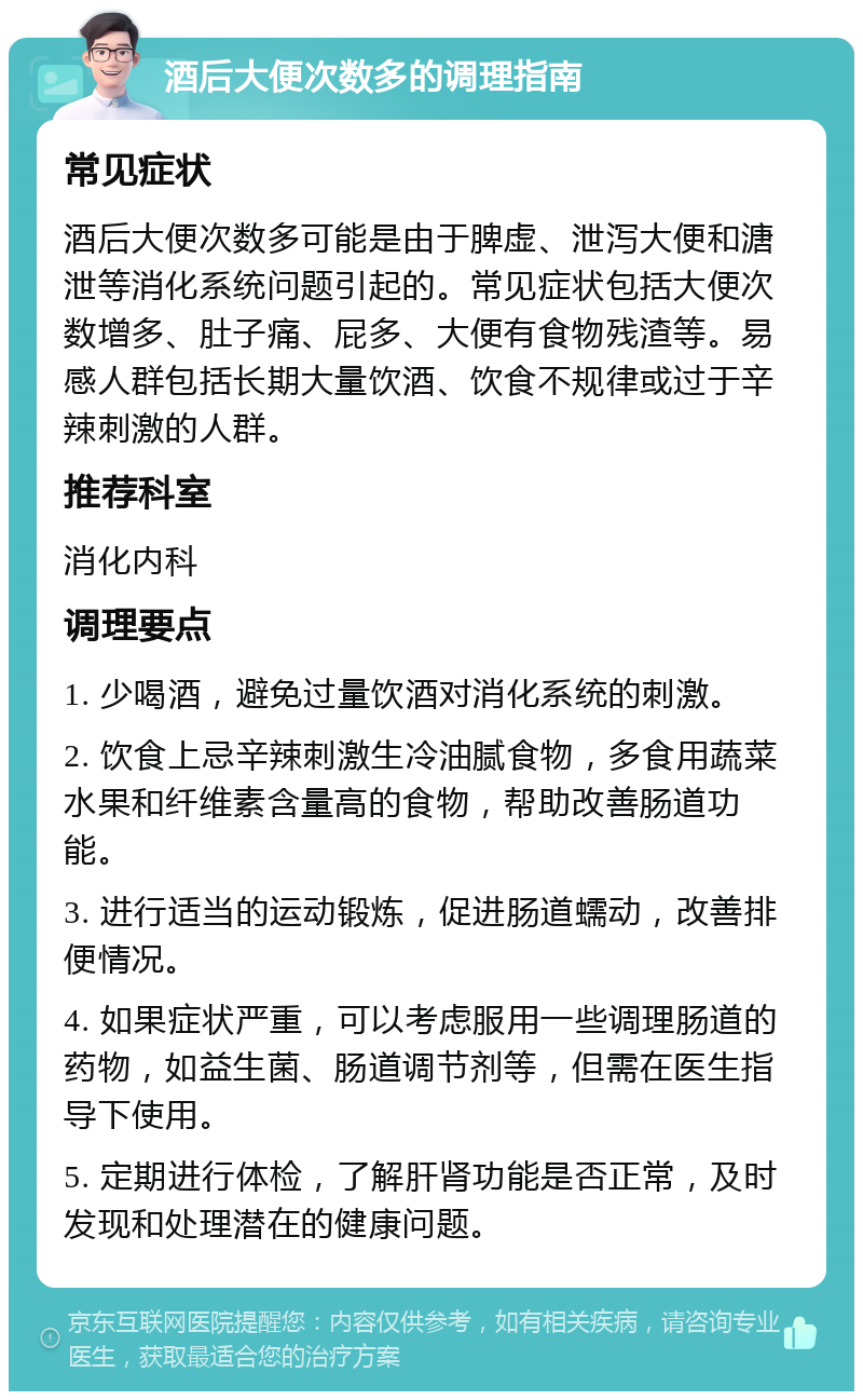 酒后大便次数多的调理指南 常见症状 酒后大便次数多可能是由于脾虚、泄泻大便和溏泄等消化系统问题引起的。常见症状包括大便次数增多、肚子痛、屁多、大便有食物残渣等。易感人群包括长期大量饮酒、饮食不规律或过于辛辣刺激的人群。 推荐科室 消化内科 调理要点 1. 少喝酒，避免过量饮酒对消化系统的刺激。 2. 饮食上忌辛辣刺激生冷油腻食物，多食用蔬菜水果和纤维素含量高的食物，帮助改善肠道功能。 3. 进行适当的运动锻炼，促进肠道蠕动，改善排便情况。 4. 如果症状严重，可以考虑服用一些调理肠道的药物，如益生菌、肠道调节剂等，但需在医生指导下使用。 5. 定期进行体检，了解肝肾功能是否正常，及时发现和处理潜在的健康问题。