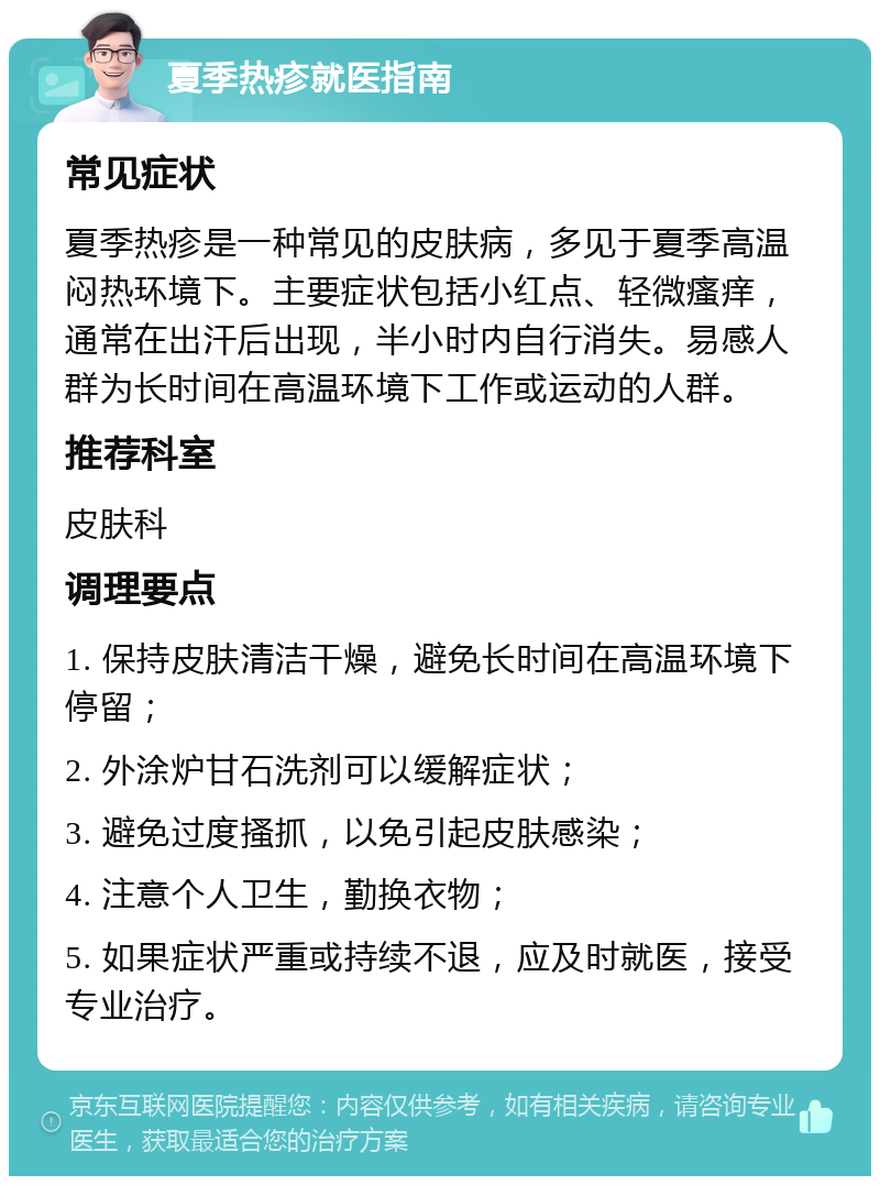 夏季热疹就医指南 常见症状 夏季热疹是一种常见的皮肤病，多见于夏季高温闷热环境下。主要症状包括小红点、轻微瘙痒，通常在出汗后出现，半小时内自行消失。易感人群为长时间在高温环境下工作或运动的人群。 推荐科室 皮肤科 调理要点 1. 保持皮肤清洁干燥，避免长时间在高温环境下停留； 2. 外涂炉甘石洗剂可以缓解症状； 3. 避免过度搔抓，以免引起皮肤感染； 4. 注意个人卫生，勤换衣物； 5. 如果症状严重或持续不退，应及时就医，接受专业治疗。