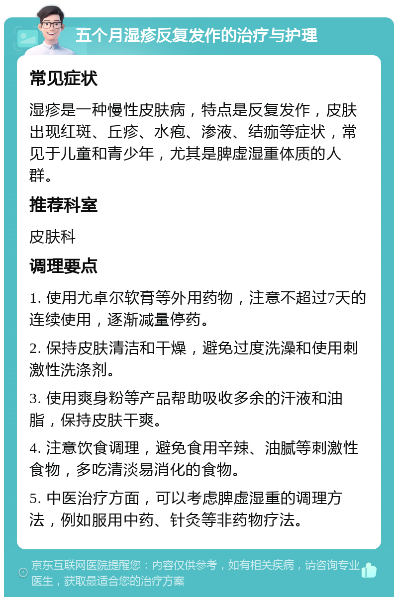 五个月湿疹反复发作的治疗与护理 常见症状 湿疹是一种慢性皮肤病，特点是反复发作，皮肤出现红斑、丘疹、水疱、渗液、结痂等症状，常见于儿童和青少年，尤其是脾虚湿重体质的人群。 推荐科室 皮肤科 调理要点 1. 使用尤卓尔软膏等外用药物，注意不超过7天的连续使用，逐渐减量停药。 2. 保持皮肤清洁和干燥，避免过度洗澡和使用刺激性洗涤剂。 3. 使用爽身粉等产品帮助吸收多余的汗液和油脂，保持皮肤干爽。 4. 注意饮食调理，避免食用辛辣、油腻等刺激性食物，多吃清淡易消化的食物。 5. 中医治疗方面，可以考虑脾虚湿重的调理方法，例如服用中药、针灸等非药物疗法。