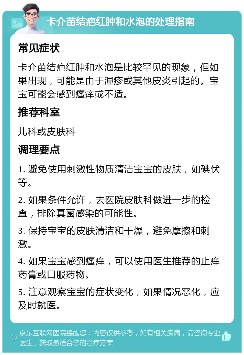 卡介苗结疤红肿和水泡的处理指南 常见症状 卡介苗结疤红肿和水泡是比较罕见的现象，但如果出现，可能是由于湿疹或其他皮炎引起的。宝宝可能会感到瘙痒或不适。 推荐科室 儿科或皮肤科 调理要点 1. 避免使用刺激性物质清洁宝宝的皮肤，如碘伏等。 2. 如果条件允许，去医院皮肤科做进一步的检查，排除真菌感染的可能性。 3. 保持宝宝的皮肤清洁和干燥，避免摩擦和刺激。 4. 如果宝宝感到瘙痒，可以使用医生推荐的止痒药膏或口服药物。 5. 注意观察宝宝的症状变化，如果情况恶化，应及时就医。