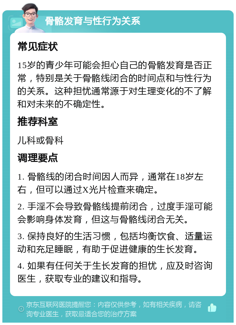 骨骼发育与性行为关系 常见症状 15岁的青少年可能会担心自己的骨骼发育是否正常，特别是关于骨骼线闭合的时间点和与性行为的关系。这种担忧通常源于对生理变化的不了解和对未来的不确定性。 推荐科室 儿科或骨科 调理要点 1. 骨骼线的闭合时间因人而异，通常在18岁左右，但可以通过X光片检查来确定。 2. 手淫不会导致骨骼线提前闭合，过度手淫可能会影响身体发育，但这与骨骼线闭合无关。 3. 保持良好的生活习惯，包括均衡饮食、适量运动和充足睡眠，有助于促进健康的生长发育。 4. 如果有任何关于生长发育的担忧，应及时咨询医生，获取专业的建议和指导。