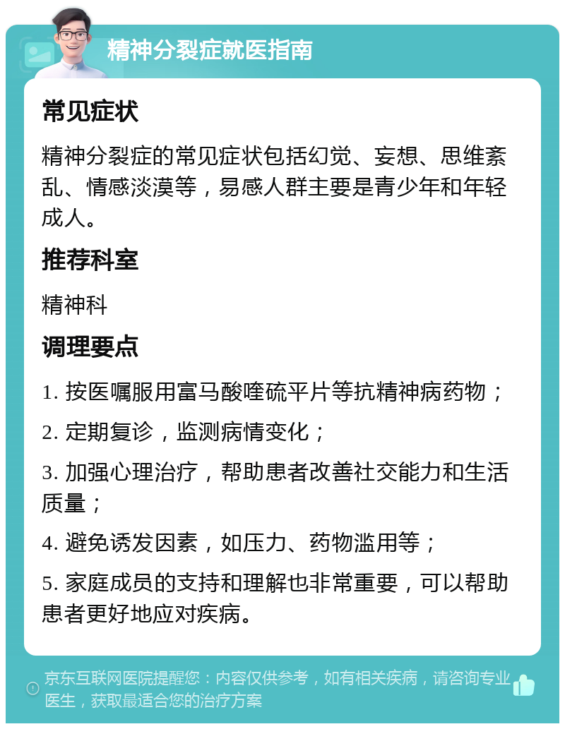 精神分裂症就医指南 常见症状 精神分裂症的常见症状包括幻觉、妄想、思维紊乱、情感淡漠等，易感人群主要是青少年和年轻成人。 推荐科室 精神科 调理要点 1. 按医嘱服用富马酸喹硫平片等抗精神病药物； 2. 定期复诊，监测病情变化； 3. 加强心理治疗，帮助患者改善社交能力和生活质量； 4. 避免诱发因素，如压力、药物滥用等； 5. 家庭成员的支持和理解也非常重要，可以帮助患者更好地应对疾病。