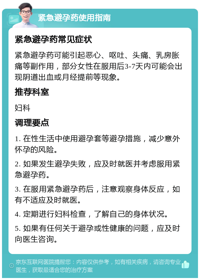 紧急避孕药使用指南 紧急避孕药常见症状 紧急避孕药可能引起恶心、呕吐、头痛、乳房胀痛等副作用，部分女性在服用后3-7天内可能会出现阴道出血或月经提前等现象。 推荐科室 妇科 调理要点 1. 在性生活中使用避孕套等避孕措施，减少意外怀孕的风险。 2. 如果发生避孕失败，应及时就医并考虑服用紧急避孕药。 3. 在服用紧急避孕药后，注意观察身体反应，如有不适应及时就医。 4. 定期进行妇科检查，了解自己的身体状况。 5. 如果有任何关于避孕或性健康的问题，应及时向医生咨询。