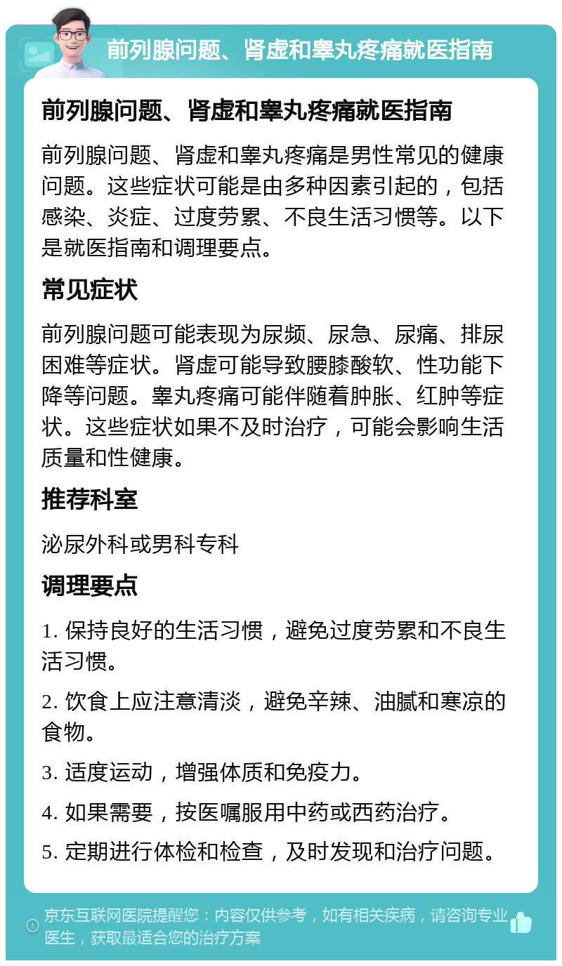 前列腺问题、肾虚和睾丸疼痛就医指南 前列腺问题、肾虚和睾丸疼痛就医指南 前列腺问题、肾虚和睾丸疼痛是男性常见的健康问题。这些症状可能是由多种因素引起的，包括感染、炎症、过度劳累、不良生活习惯等。以下是就医指南和调理要点。 常见症状 前列腺问题可能表现为尿频、尿急、尿痛、排尿困难等症状。肾虚可能导致腰膝酸软、性功能下降等问题。睾丸疼痛可能伴随着肿胀、红肿等症状。这些症状如果不及时治疗，可能会影响生活质量和性健康。 推荐科室 泌尿外科或男科专科 调理要点 1. 保持良好的生活习惯，避免过度劳累和不良生活习惯。 2. 饮食上应注意清淡，避免辛辣、油腻和寒凉的食物。 3. 适度运动，增强体质和免疫力。 4. 如果需要，按医嘱服用中药或西药治疗。 5. 定期进行体检和检查，及时发现和治疗问题。