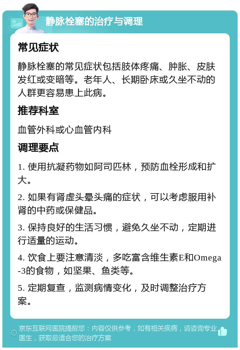 静脉栓塞的治疗与调理 常见症状 静脉栓塞的常见症状包括肢体疼痛、肿胀、皮肤发红或变暗等。老年人、长期卧床或久坐不动的人群更容易患上此病。 推荐科室 血管外科或心血管内科 调理要点 1. 使用抗凝药物如阿司匹林，预防血栓形成和扩大。 2. 如果有肾虚头晕头痛的症状，可以考虑服用补肾的中药或保健品。 3. 保持良好的生活习惯，避免久坐不动，定期进行适量的运动。 4. 饮食上要注意清淡，多吃富含维生素E和Omega-3的食物，如坚果、鱼类等。 5. 定期复查，监测病情变化，及时调整治疗方案。