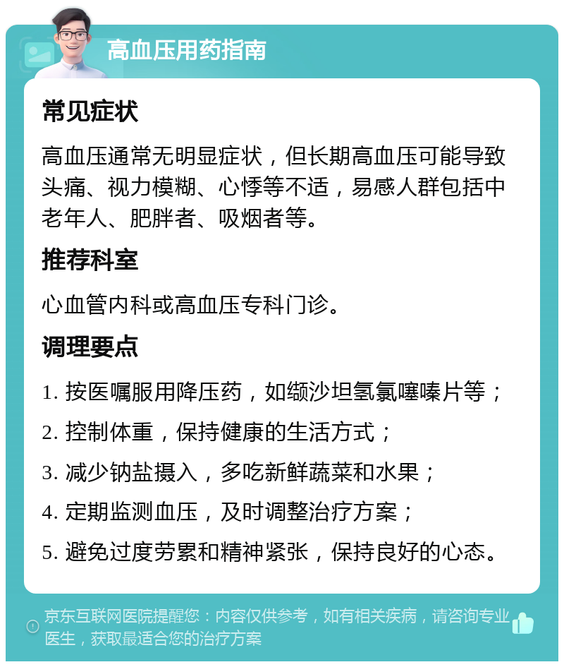 高血压用药指南 常见症状 高血压通常无明显症状，但长期高血压可能导致头痛、视力模糊、心悸等不适，易感人群包括中老年人、肥胖者、吸烟者等。 推荐科室 心血管内科或高血压专科门诊。 调理要点 1. 按医嘱服用降压药，如缬沙坦氢氯噻嗪片等； 2. 控制体重，保持健康的生活方式； 3. 减少钠盐摄入，多吃新鲜蔬菜和水果； 4. 定期监测血压，及时调整治疗方案； 5. 避免过度劳累和精神紧张，保持良好的心态。