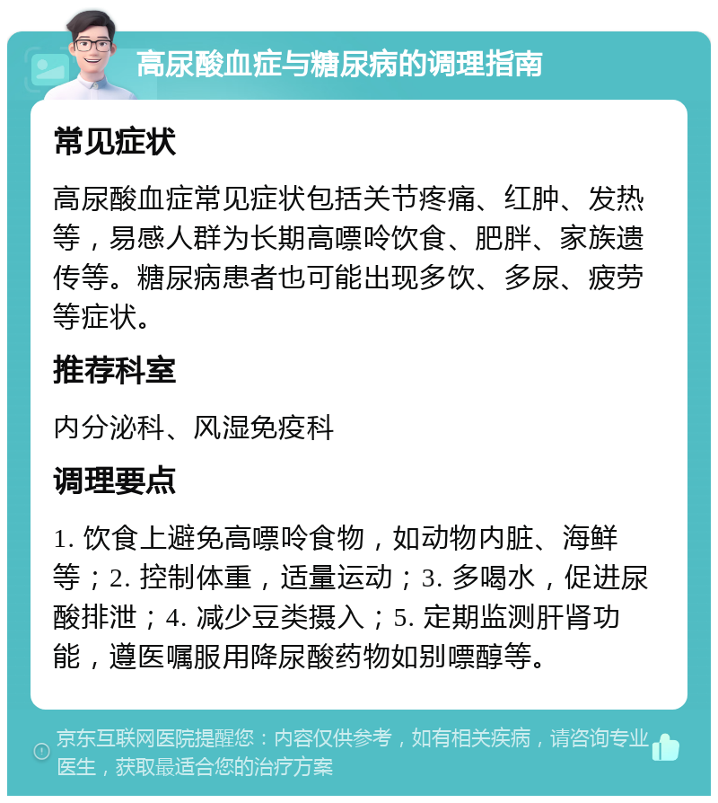 高尿酸血症与糖尿病的调理指南 常见症状 高尿酸血症常见症状包括关节疼痛、红肿、发热等，易感人群为长期高嘌呤饮食、肥胖、家族遗传等。糖尿病患者也可能出现多饮、多尿、疲劳等症状。 推荐科室 内分泌科、风湿免疫科 调理要点 1. 饮食上避免高嘌呤食物，如动物内脏、海鲜等；2. 控制体重，适量运动；3. 多喝水，促进尿酸排泄；4. 减少豆类摄入；5. 定期监测肝肾功能，遵医嘱服用降尿酸药物如别嘌醇等。