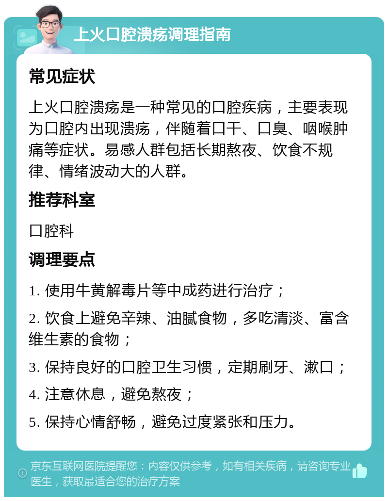 上火口腔溃疡调理指南 常见症状 上火口腔溃疡是一种常见的口腔疾病，主要表现为口腔内出现溃疡，伴随着口干、口臭、咽喉肿痛等症状。易感人群包括长期熬夜、饮食不规律、情绪波动大的人群。 推荐科室 口腔科 调理要点 1. 使用牛黄解毒片等中成药进行治疗； 2. 饮食上避免辛辣、油腻食物，多吃清淡、富含维生素的食物； 3. 保持良好的口腔卫生习惯，定期刷牙、漱口； 4. 注意休息，避免熬夜； 5. 保持心情舒畅，避免过度紧张和压力。