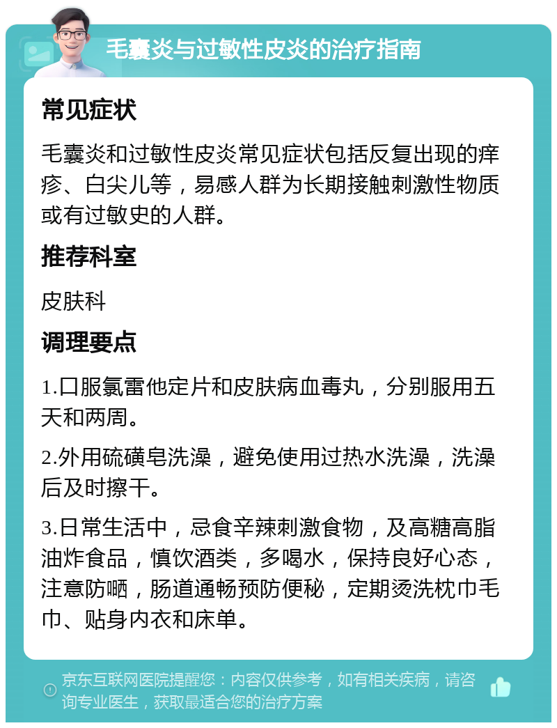 毛囊炎与过敏性皮炎的治疗指南 常见症状 毛囊炎和过敏性皮炎常见症状包括反复出现的痒疹、白尖儿等，易感人群为长期接触刺激性物质或有过敏史的人群。 推荐科室 皮肤科 调理要点 1.口服氯雷他定片和皮肤病血毒丸，分别服用五天和两周。 2.外用硫磺皂洗澡，避免使用过热水洗澡，洗澡后及时擦干。 3.日常生活中，忌食辛辣刺激食物，及高糖高脂油炸食品，慎饮酒类，多喝水，保持良好心态，注意防嗮，肠道通畅预防便秘，定期烫洗枕巾毛巾、贴身内衣和床单。