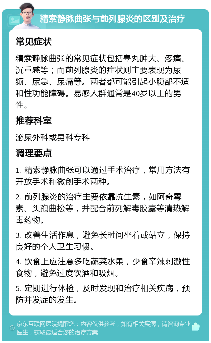 精索静脉曲张与前列腺炎的区别及治疗 常见症状 精索静脉曲张的常见症状包括睾丸肿大、疼痛、沉重感等；而前列腺炎的症状则主要表现为尿频、尿急、尿痛等。两者都可能引起小腹部不适和性功能障碍。易感人群通常是40岁以上的男性。 推荐科室 泌尿外科或男科专科 调理要点 1. 精索静脉曲张可以通过手术治疗，常用方法有开放手术和微创手术两种。 2. 前列腺炎的治疗主要依靠抗生素，如阿奇霉素、头孢曲松等，并配合前列解毒胶囊等清热解毒药物。 3. 改善生活作息，避免长时间坐着或站立，保持良好的个人卫生习惯。 4. 饮食上应注意多吃蔬菜水果，少食辛辣刺激性食物，避免过度饮酒和吸烟。 5. 定期进行体检，及时发现和治疗相关疾病，预防并发症的发生。