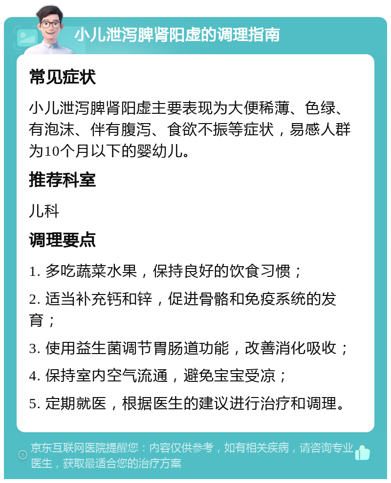 小儿泄泻脾肾阳虚的调理指南 常见症状 小儿泄泻脾肾阳虚主要表现为大便稀薄、色绿、有泡沫、伴有腹泻、食欲不振等症状，易感人群为10个月以下的婴幼儿。 推荐科室 儿科 调理要点 1. 多吃蔬菜水果，保持良好的饮食习惯； 2. 适当补充钙和锌，促进骨骼和免疫系统的发育； 3. 使用益生菌调节胃肠道功能，改善消化吸收； 4. 保持室内空气流通，避免宝宝受凉； 5. 定期就医，根据医生的建议进行治疗和调理。