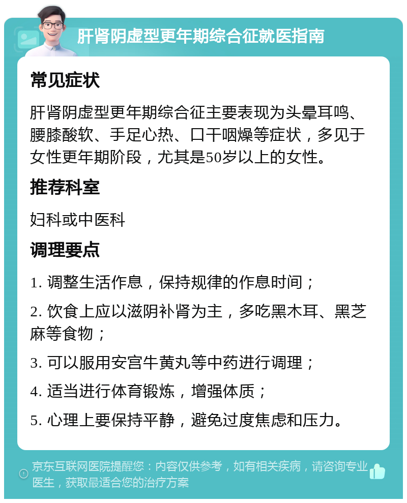 肝肾阴虚型更年期综合征就医指南 常见症状 肝肾阴虚型更年期综合征主要表现为头晕耳鸣、腰膝酸软、手足心热、口干咽燥等症状，多见于女性更年期阶段，尤其是50岁以上的女性。 推荐科室 妇科或中医科 调理要点 1. 调整生活作息，保持规律的作息时间； 2. 饮食上应以滋阴补肾为主，多吃黑木耳、黑芝麻等食物； 3. 可以服用安宫牛黄丸等中药进行调理； 4. 适当进行体育锻炼，增强体质； 5. 心理上要保持平静，避免过度焦虑和压力。