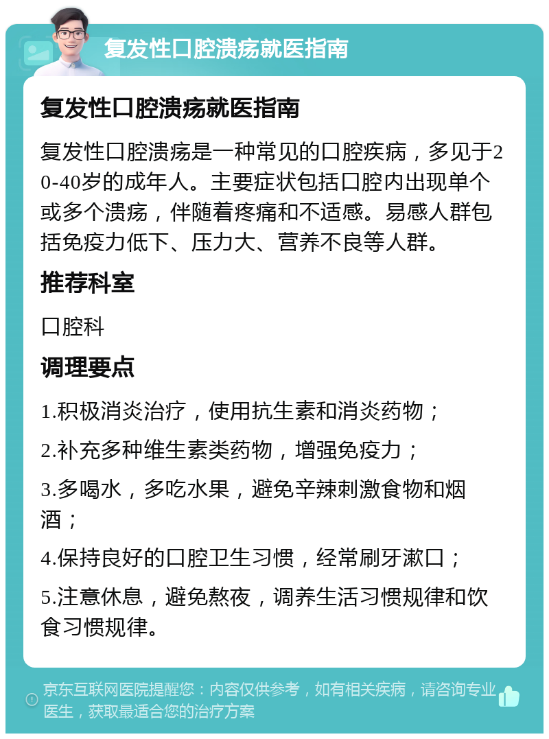 复发性口腔溃疡就医指南 复发性口腔溃疡就医指南 复发性口腔溃疡是一种常见的口腔疾病，多见于20-40岁的成年人。主要症状包括口腔内出现单个或多个溃疡，伴随着疼痛和不适感。易感人群包括免疫力低下、压力大、营养不良等人群。 推荐科室 口腔科 调理要点 1.积极消炎治疗，使用抗生素和消炎药物； 2.补充多种维生素类药物，增强免疫力； 3.多喝水，多吃水果，避免辛辣刺激食物和烟酒； 4.保持良好的口腔卫生习惯，经常刷牙漱口； 5.注意休息，避免熬夜，调养生活习惯规律和饮食习惯规律。