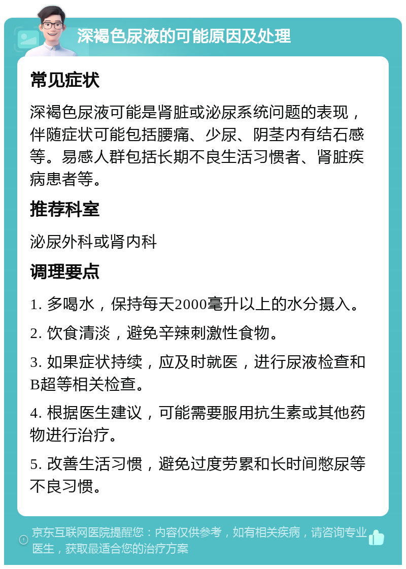 深褐色尿液的可能原因及处理 常见症状 深褐色尿液可能是肾脏或泌尿系统问题的表现，伴随症状可能包括腰痛、少尿、阴茎内有结石感等。易感人群包括长期不良生活习惯者、肾脏疾病患者等。 推荐科室 泌尿外科或肾内科 调理要点 1. 多喝水，保持每天2000毫升以上的水分摄入。 2. 饮食清淡，避免辛辣刺激性食物。 3. 如果症状持续，应及时就医，进行尿液检查和B超等相关检查。 4. 根据医生建议，可能需要服用抗生素或其他药物进行治疗。 5. 改善生活习惯，避免过度劳累和长时间憋尿等不良习惯。