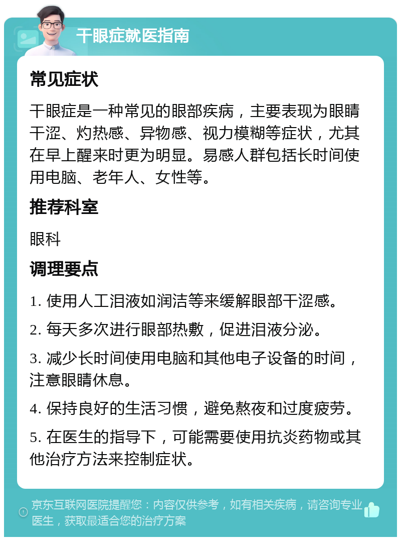 干眼症就医指南 常见症状 干眼症是一种常见的眼部疾病，主要表现为眼睛干涩、灼热感、异物感、视力模糊等症状，尤其在早上醒来时更为明显。易感人群包括长时间使用电脑、老年人、女性等。 推荐科室 眼科 调理要点 1. 使用人工泪液如润洁等来缓解眼部干涩感。 2. 每天多次进行眼部热敷，促进泪液分泌。 3. 减少长时间使用电脑和其他电子设备的时间，注意眼睛休息。 4. 保持良好的生活习惯，避免熬夜和过度疲劳。 5. 在医生的指导下，可能需要使用抗炎药物或其他治疗方法来控制症状。