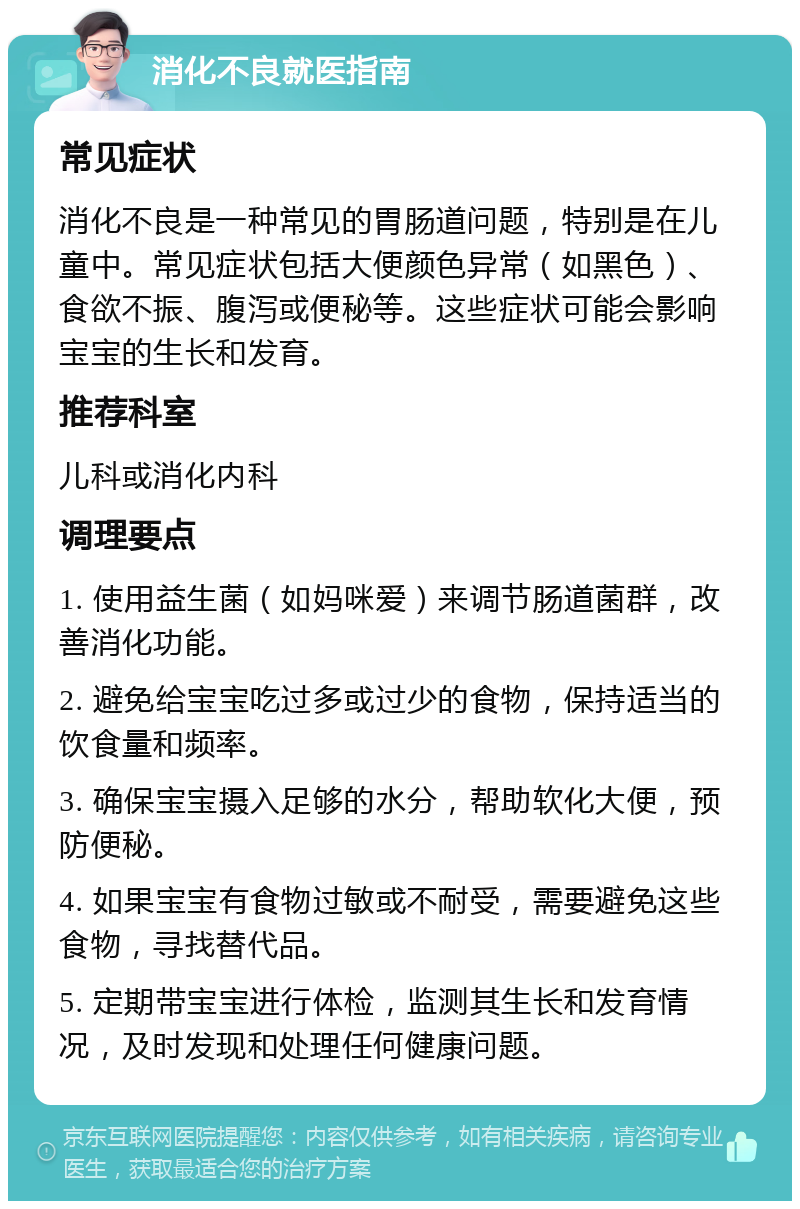 消化不良就医指南 常见症状 消化不良是一种常见的胃肠道问题，特别是在儿童中。常见症状包括大便颜色异常（如黑色）、食欲不振、腹泻或便秘等。这些症状可能会影响宝宝的生长和发育。 推荐科室 儿科或消化内科 调理要点 1. 使用益生菌（如妈咪爱）来调节肠道菌群，改善消化功能。 2. 避免给宝宝吃过多或过少的食物，保持适当的饮食量和频率。 3. 确保宝宝摄入足够的水分，帮助软化大便，预防便秘。 4. 如果宝宝有食物过敏或不耐受，需要避免这些食物，寻找替代品。 5. 定期带宝宝进行体检，监测其生长和发育情况，及时发现和处理任何健康问题。