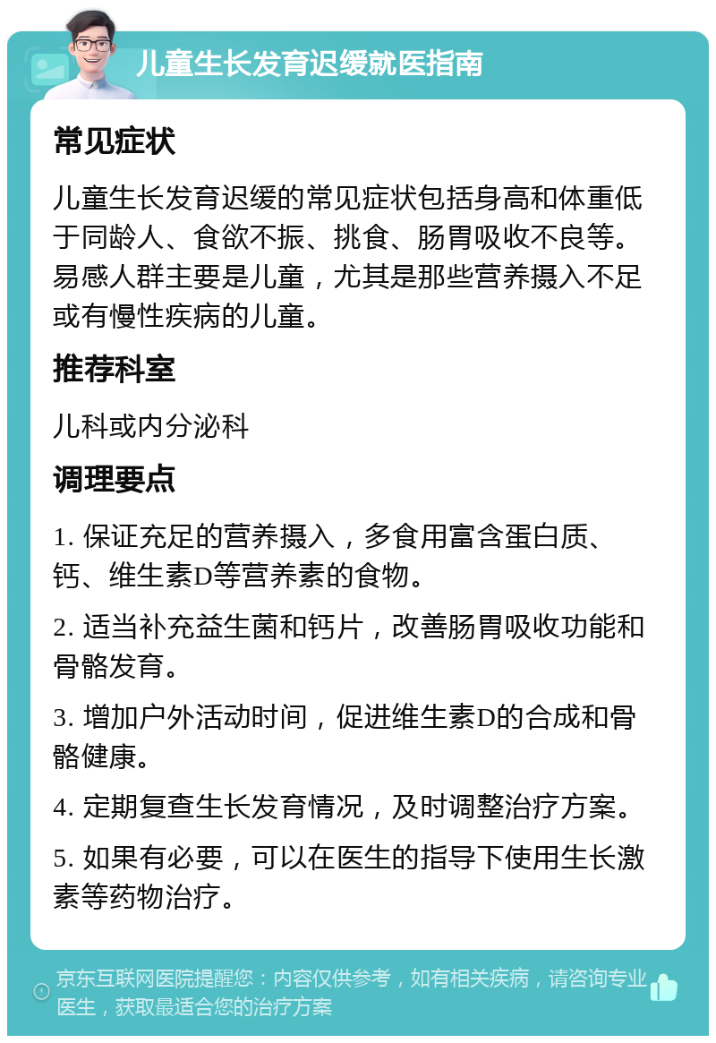 儿童生长发育迟缓就医指南 常见症状 儿童生长发育迟缓的常见症状包括身高和体重低于同龄人、食欲不振、挑食、肠胃吸收不良等。易感人群主要是儿童，尤其是那些营养摄入不足或有慢性疾病的儿童。 推荐科室 儿科或内分泌科 调理要点 1. 保证充足的营养摄入，多食用富含蛋白质、钙、维生素D等营养素的食物。 2. 适当补充益生菌和钙片，改善肠胃吸收功能和骨骼发育。 3. 增加户外活动时间，促进维生素D的合成和骨骼健康。 4. 定期复查生长发育情况，及时调整治疗方案。 5. 如果有必要，可以在医生的指导下使用生长激素等药物治疗。