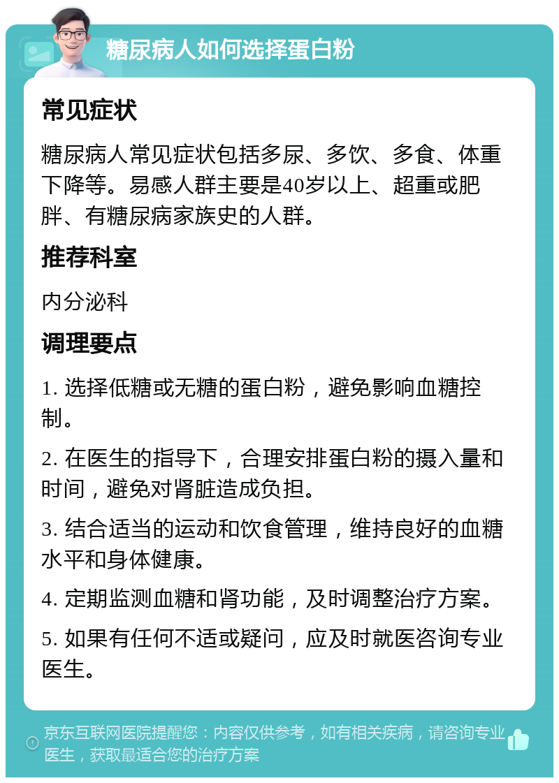 糖尿病人如何选择蛋白粉 常见症状 糖尿病人常见症状包括多尿、多饮、多食、体重下降等。易感人群主要是40岁以上、超重或肥胖、有糖尿病家族史的人群。 推荐科室 内分泌科 调理要点 1. 选择低糖或无糖的蛋白粉，避免影响血糖控制。 2. 在医生的指导下，合理安排蛋白粉的摄入量和时间，避免对肾脏造成负担。 3. 结合适当的运动和饮食管理，维持良好的血糖水平和身体健康。 4. 定期监测血糖和肾功能，及时调整治疗方案。 5. 如果有任何不适或疑问，应及时就医咨询专业医生。