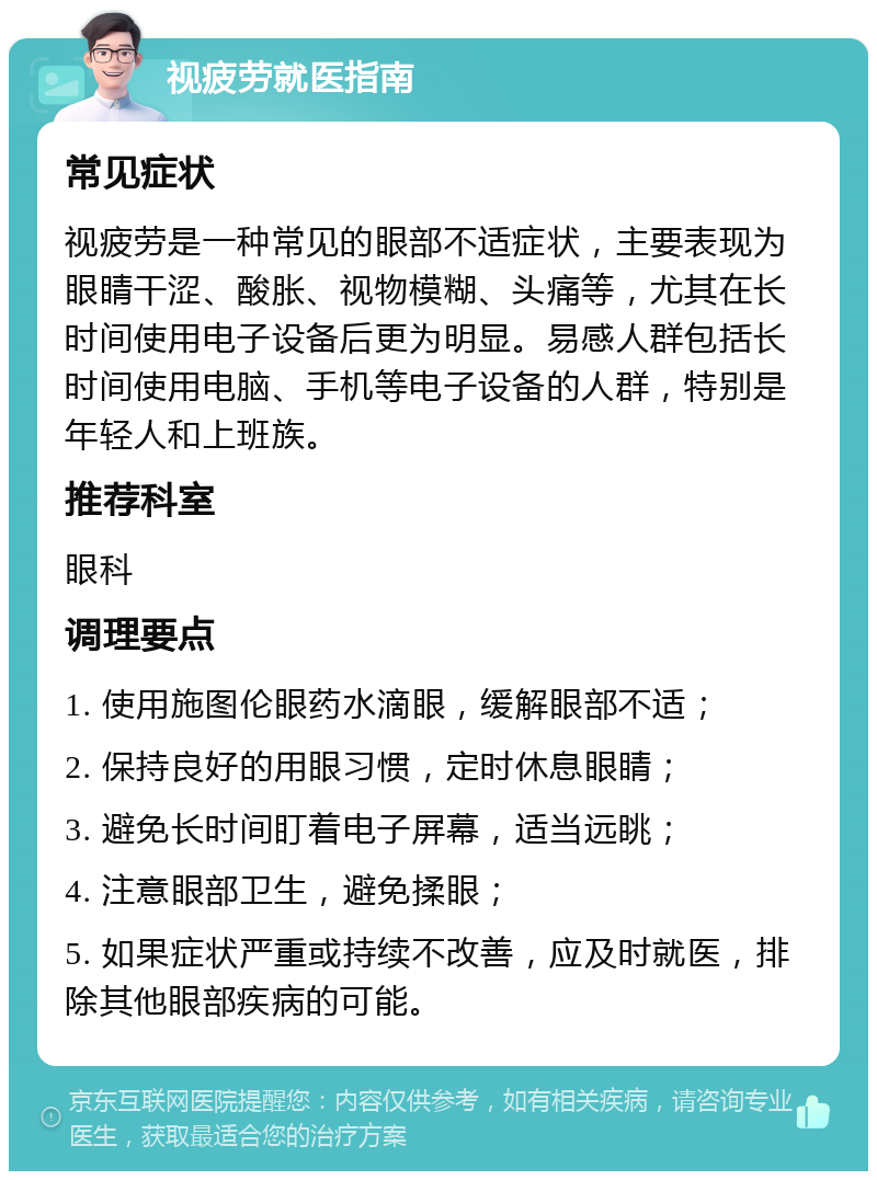 视疲劳就医指南 常见症状 视疲劳是一种常见的眼部不适症状，主要表现为眼睛干涩、酸胀、视物模糊、头痛等，尤其在长时间使用电子设备后更为明显。易感人群包括长时间使用电脑、手机等电子设备的人群，特别是年轻人和上班族。 推荐科室 眼科 调理要点 1. 使用施图伦眼药水滴眼，缓解眼部不适； 2. 保持良好的用眼习惯，定时休息眼睛； 3. 避免长时间盯着电子屏幕，适当远眺； 4. 注意眼部卫生，避免揉眼； 5. 如果症状严重或持续不改善，应及时就医，排除其他眼部疾病的可能。