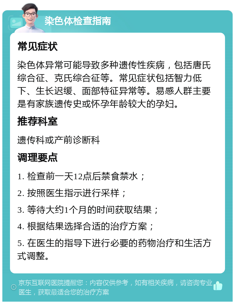 染色体检查指南 常见症状 染色体异常可能导致多种遗传性疾病，包括唐氏综合征、克氏综合征等。常见症状包括智力低下、生长迟缓、面部特征异常等。易感人群主要是有家族遗传史或怀孕年龄较大的孕妇。 推荐科室 遗传科或产前诊断科 调理要点 1. 检查前一天12点后禁食禁水； 2. 按照医生指示进行采样； 3. 等待大约1个月的时间获取结果； 4. 根据结果选择合适的治疗方案； 5. 在医生的指导下进行必要的药物治疗和生活方式调整。