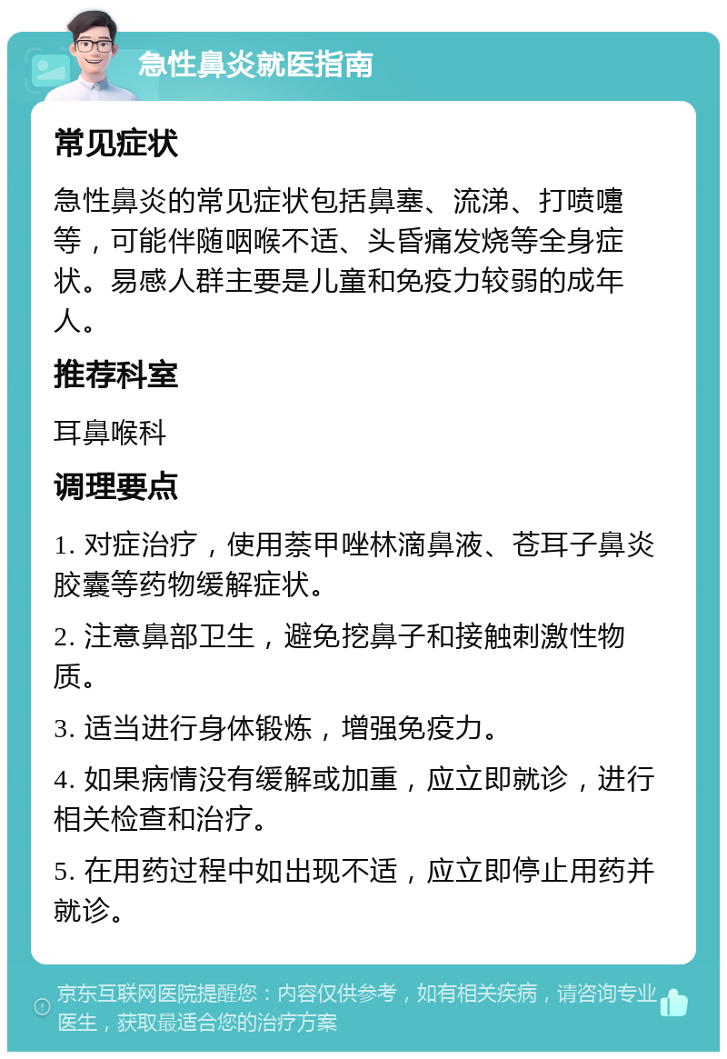 急性鼻炎就医指南 常见症状 急性鼻炎的常见症状包括鼻塞、流涕、打喷嚏等，可能伴随咽喉不适、头昏痛发烧等全身症状。易感人群主要是儿童和免疫力较弱的成年人。 推荐科室 耳鼻喉科 调理要点 1. 对症治疗，使用萘甲唑林滴鼻液、苍耳子鼻炎胶囊等药物缓解症状。 2. 注意鼻部卫生，避免挖鼻子和接触刺激性物质。 3. 适当进行身体锻炼，增强免疫力。 4. 如果病情没有缓解或加重，应立即就诊，进行相关检查和治疗。 5. 在用药过程中如出现不适，应立即停止用药并就诊。