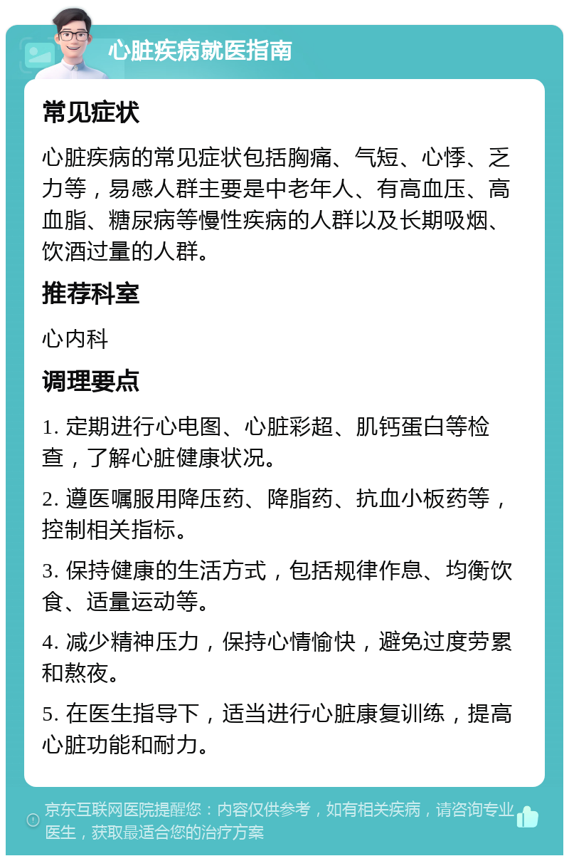 心脏疾病就医指南 常见症状 心脏疾病的常见症状包括胸痛、气短、心悸、乏力等，易感人群主要是中老年人、有高血压、高血脂、糖尿病等慢性疾病的人群以及长期吸烟、饮酒过量的人群。 推荐科室 心内科 调理要点 1. 定期进行心电图、心脏彩超、肌钙蛋白等检查，了解心脏健康状况。 2. 遵医嘱服用降压药、降脂药、抗血小板药等，控制相关指标。 3. 保持健康的生活方式，包括规律作息、均衡饮食、适量运动等。 4. 减少精神压力，保持心情愉快，避免过度劳累和熬夜。 5. 在医生指导下，适当进行心脏康复训练，提高心脏功能和耐力。