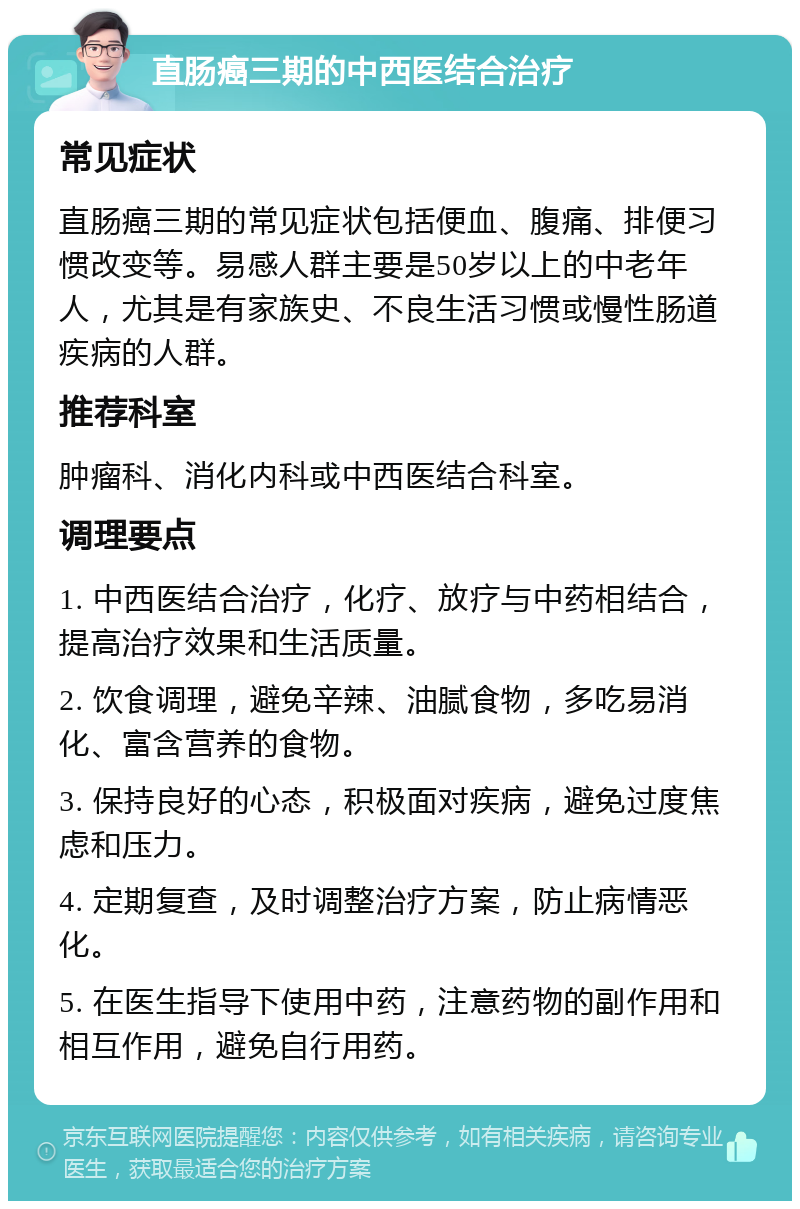 直肠癌三期的中西医结合治疗 常见症状 直肠癌三期的常见症状包括便血、腹痛、排便习惯改变等。易感人群主要是50岁以上的中老年人，尤其是有家族史、不良生活习惯或慢性肠道疾病的人群。 推荐科室 肿瘤科、消化内科或中西医结合科室。 调理要点 1. 中西医结合治疗，化疗、放疗与中药相结合，提高治疗效果和生活质量。 2. 饮食调理，避免辛辣、油腻食物，多吃易消化、富含营养的食物。 3. 保持良好的心态，积极面对疾病，避免过度焦虑和压力。 4. 定期复查，及时调整治疗方案，防止病情恶化。 5. 在医生指导下使用中药，注意药物的副作用和相互作用，避免自行用药。