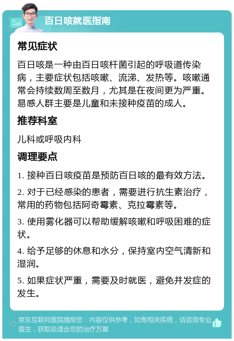 百日咳就医指南 常见症状 百日咳是一种由百日咳杆菌引起的呼吸道传染病，主要症状包括咳嗽、流涕、发热等。咳嗽通常会持续数周至数月，尤其是在夜间更为严重。易感人群主要是儿童和未接种疫苗的成人。 推荐科室 儿科或呼吸内科 调理要点 1. 接种百日咳疫苗是预防百日咳的最有效方法。 2. 对于已经感染的患者，需要进行抗生素治疗，常用的药物包括阿奇霉素、克拉霉素等。 3. 使用雾化器可以帮助缓解咳嗽和呼吸困难的症状。 4. 给予足够的休息和水分，保持室内空气清新和湿润。 5. 如果症状严重，需要及时就医，避免并发症的发生。