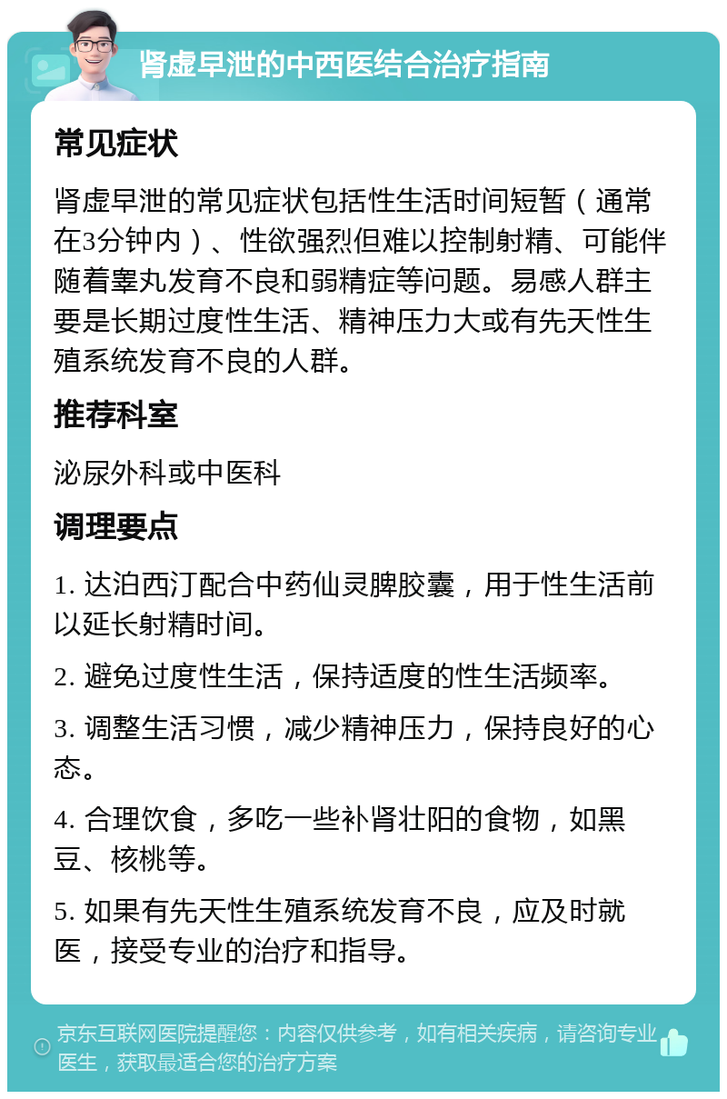 肾虚早泄的中西医结合治疗指南 常见症状 肾虚早泄的常见症状包括性生活时间短暂（通常在3分钟内）、性欲强烈但难以控制射精、可能伴随着睾丸发育不良和弱精症等问题。易感人群主要是长期过度性生活、精神压力大或有先天性生殖系统发育不良的人群。 推荐科室 泌尿外科或中医科 调理要点 1. 达泊西汀配合中药仙灵脾胶囊，用于性生活前以延长射精时间。 2. 避免过度性生活，保持适度的性生活频率。 3. 调整生活习惯，减少精神压力，保持良好的心态。 4. 合理饮食，多吃一些补肾壮阳的食物，如黑豆、核桃等。 5. 如果有先天性生殖系统发育不良，应及时就医，接受专业的治疗和指导。