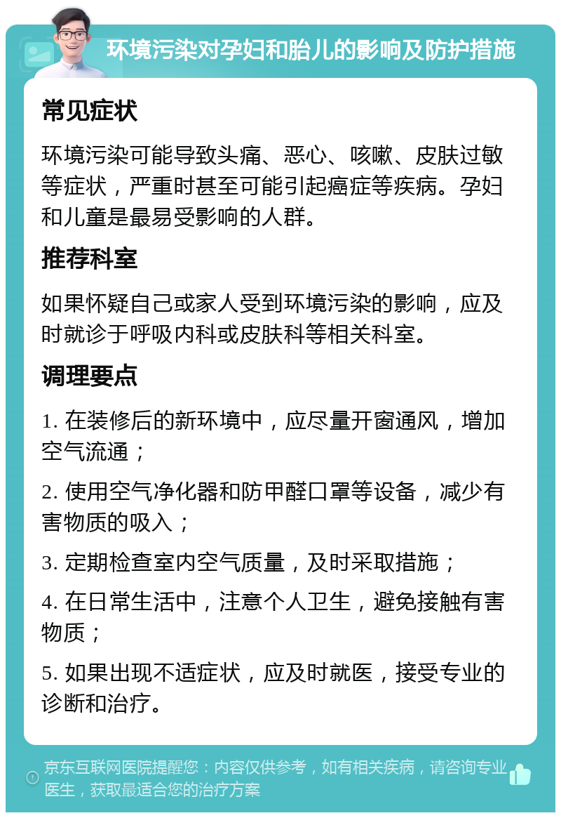 环境污染对孕妇和胎儿的影响及防护措施 常见症状 环境污染可能导致头痛、恶心、咳嗽、皮肤过敏等症状，严重时甚至可能引起癌症等疾病。孕妇和儿童是最易受影响的人群。 推荐科室 如果怀疑自己或家人受到环境污染的影响，应及时就诊于呼吸内科或皮肤科等相关科室。 调理要点 1. 在装修后的新环境中，应尽量开窗通风，增加空气流通； 2. 使用空气净化器和防甲醛口罩等设备，减少有害物质的吸入； 3. 定期检查室内空气质量，及时采取措施； 4. 在日常生活中，注意个人卫生，避免接触有害物质； 5. 如果出现不适症状，应及时就医，接受专业的诊断和治疗。