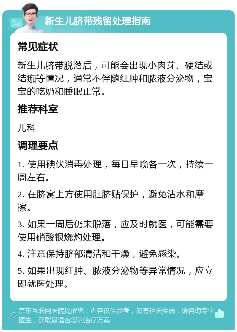 新生儿脐带残留处理指南 常见症状 新生儿脐带脱落后，可能会出现小肉芽、硬结或结痂等情况，通常不伴随红肿和脓液分泌物，宝宝的吃奶和睡眠正常。 推荐科室 儿科 调理要点 1. 使用碘伏消毒处理，每日早晚各一次，持续一周左右。 2. 在脐窝上方使用肚脐贴保护，避免沾水和摩擦。 3. 如果一周后仍未脱落，应及时就医，可能需要使用硝酸银烧灼处理。 4. 注意保持脐部清洁和干燥，避免感染。 5. 如果出现红肿、脓液分泌物等异常情况，应立即就医处理。