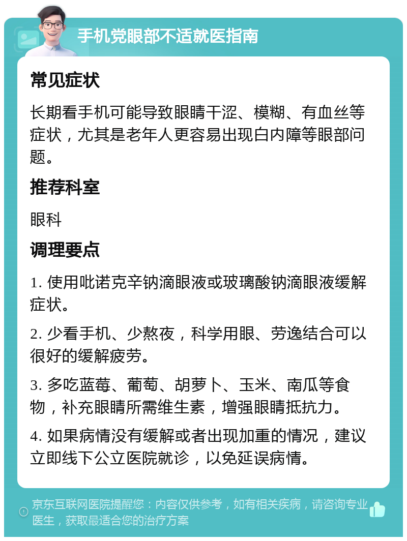 手机党眼部不适就医指南 常见症状 长期看手机可能导致眼睛干涩、模糊、有血丝等症状，尤其是老年人更容易出现白内障等眼部问题。 推荐科室 眼科 调理要点 1. 使用吡诺克辛钠滴眼液或玻璃酸钠滴眼液缓解症状。 2. 少看手机、少熬夜，科学用眼、劳逸结合可以很好的缓解疲劳。 3. 多吃蓝莓、葡萄、胡萝卜、玉米、南瓜等食物，补充眼睛所需维生素，增强眼睛抵抗力。 4. 如果病情没有缓解或者出现加重的情况，建议立即线下公立医院就诊，以免延误病情。