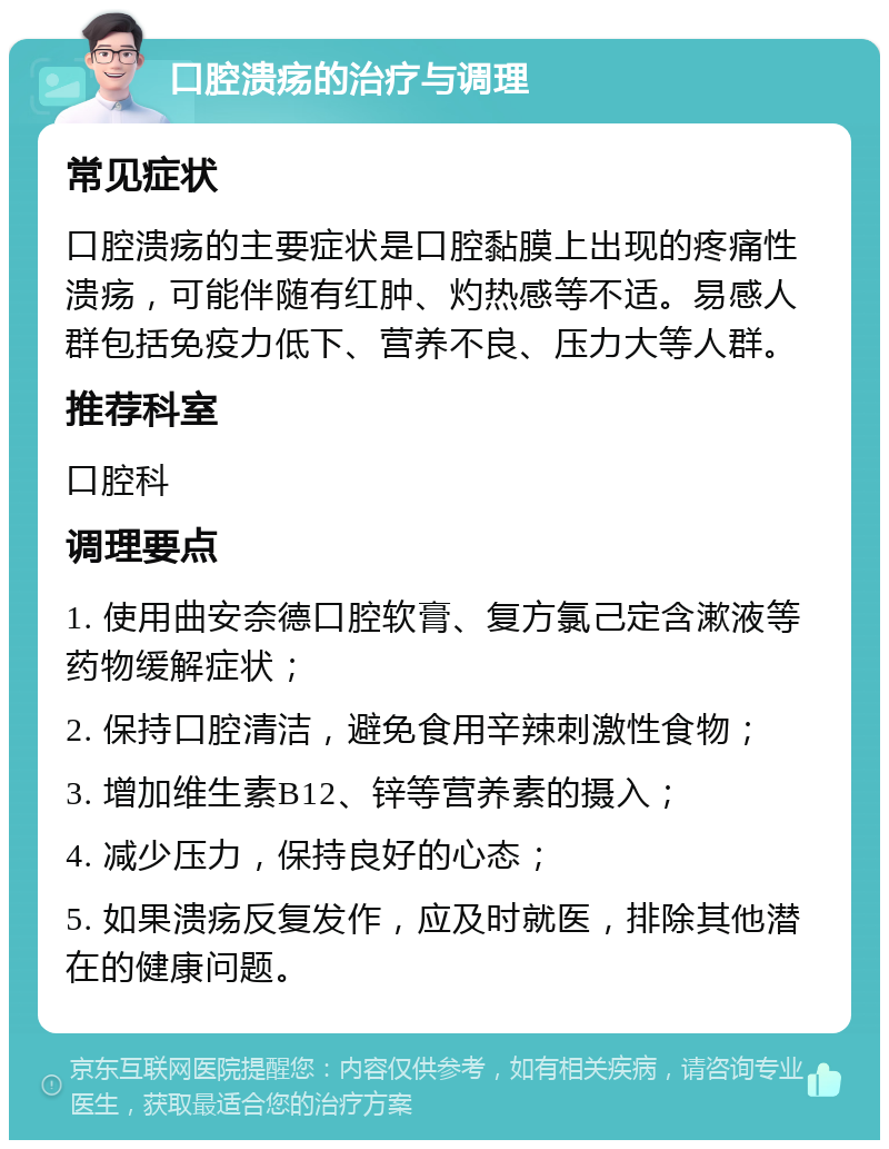 口腔溃疡的治疗与调理 常见症状 口腔溃疡的主要症状是口腔黏膜上出现的疼痛性溃疡，可能伴随有红肿、灼热感等不适。易感人群包括免疫力低下、营养不良、压力大等人群。 推荐科室 口腔科 调理要点 1. 使用曲安奈德口腔软膏、复方氯己定含漱液等药物缓解症状； 2. 保持口腔清洁，避免食用辛辣刺激性食物； 3. 增加维生素B12、锌等营养素的摄入； 4. 减少压力，保持良好的心态； 5. 如果溃疡反复发作，应及时就医，排除其他潜在的健康问题。