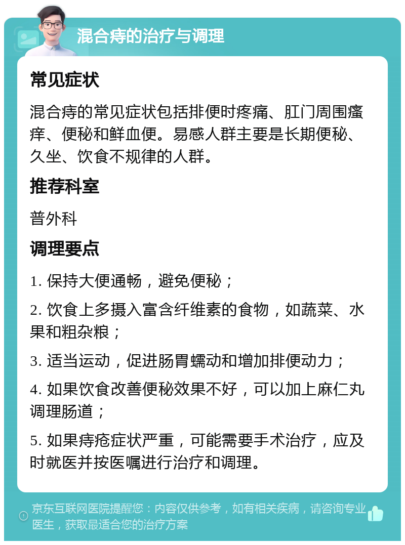 混合痔的治疗与调理 常见症状 混合痔的常见症状包括排便时疼痛、肛门周围瘙痒、便秘和鲜血便。易感人群主要是长期便秘、久坐、饮食不规律的人群。 推荐科室 普外科 调理要点 1. 保持大便通畅，避免便秘； 2. 饮食上多摄入富含纤维素的食物，如蔬菜、水果和粗杂粮； 3. 适当运动，促进肠胃蠕动和增加排便动力； 4. 如果饮食改善便秘效果不好，可以加上麻仁丸调理肠道； 5. 如果痔疮症状严重，可能需要手术治疗，应及时就医并按医嘱进行治疗和调理。