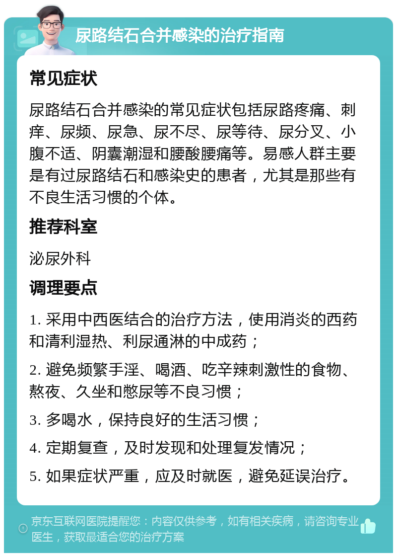 尿路结石合并感染的治疗指南 常见症状 尿路结石合并感染的常见症状包括尿路疼痛、刺痒、尿频、尿急、尿不尽、尿等待、尿分叉、小腹不适、阴囊潮湿和腰酸腰痛等。易感人群主要是有过尿路结石和感染史的患者，尤其是那些有不良生活习惯的个体。 推荐科室 泌尿外科 调理要点 1. 采用中西医结合的治疗方法，使用消炎的西药和清利湿热、利尿通淋的中成药； 2. 避免频繁手淫、喝酒、吃辛辣刺激性的食物、熬夜、久坐和憋尿等不良习惯； 3. 多喝水，保持良好的生活习惯； 4. 定期复查，及时发现和处理复发情况； 5. 如果症状严重，应及时就医，避免延误治疗。