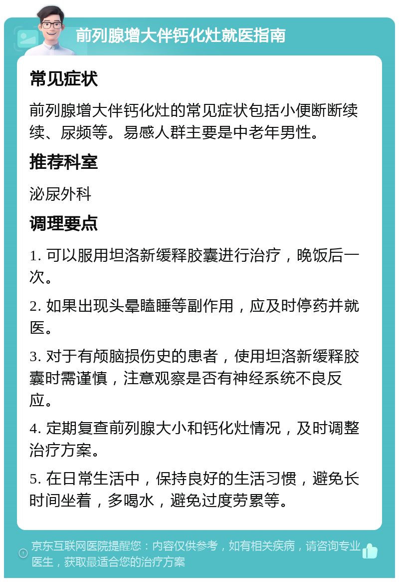 前列腺增大伴钙化灶就医指南 常见症状 前列腺增大伴钙化灶的常见症状包括小便断断续续、尿频等。易感人群主要是中老年男性。 推荐科室 泌尿外科 调理要点 1. 可以服用坦洛新缓释胶囊进行治疗，晚饭后一次。 2. 如果出现头晕瞌睡等副作用，应及时停药并就医。 3. 对于有颅脑损伤史的患者，使用坦洛新缓释胶囊时需谨慎，注意观察是否有神经系统不良反应。 4. 定期复查前列腺大小和钙化灶情况，及时调整治疗方案。 5. 在日常生活中，保持良好的生活习惯，避免长时间坐着，多喝水，避免过度劳累等。