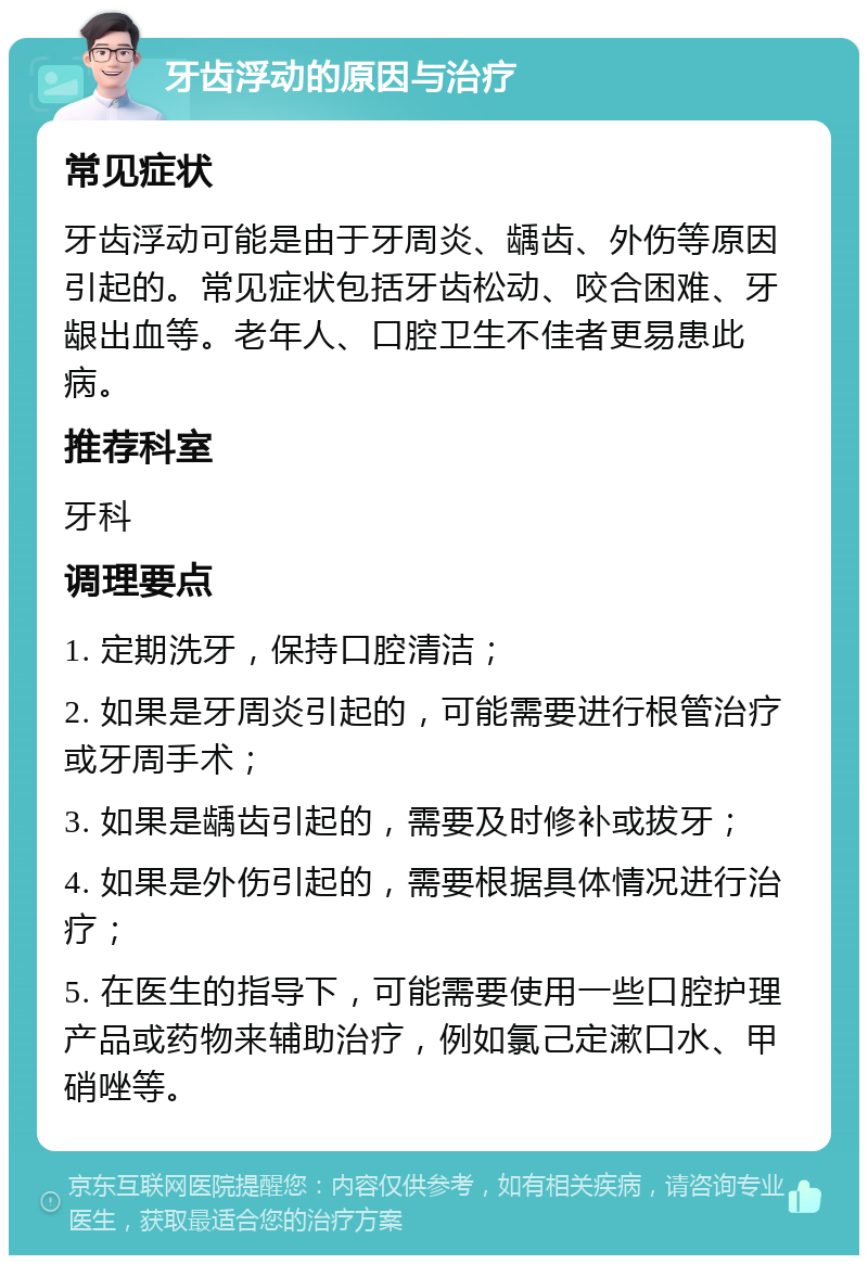 牙齿浮动的原因与治疗 常见症状 牙齿浮动可能是由于牙周炎、龋齿、外伤等原因引起的。常见症状包括牙齿松动、咬合困难、牙龈出血等。老年人、口腔卫生不佳者更易患此病。 推荐科室 牙科 调理要点 1. 定期洗牙，保持口腔清洁； 2. 如果是牙周炎引起的，可能需要进行根管治疗或牙周手术； 3. 如果是龋齿引起的，需要及时修补或拔牙； 4. 如果是外伤引起的，需要根据具体情况进行治疗； 5. 在医生的指导下，可能需要使用一些口腔护理产品或药物来辅助治疗，例如氯己定漱口水、甲硝唑等。