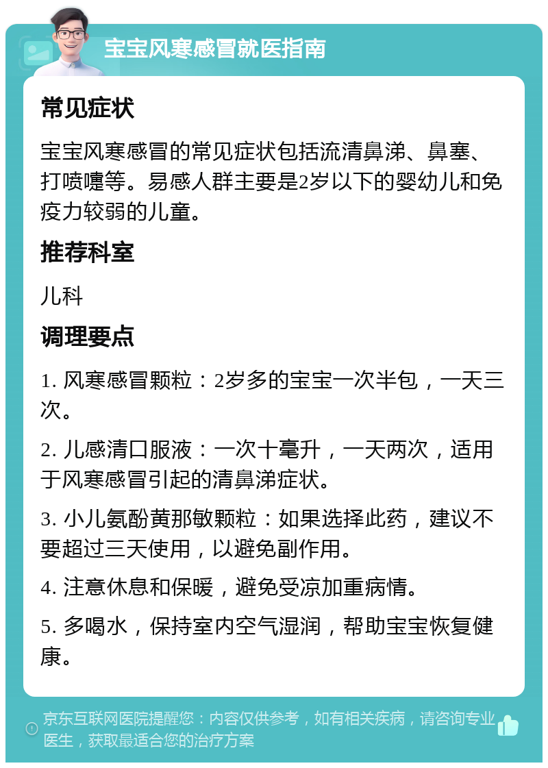 宝宝风寒感冒就医指南 常见症状 宝宝风寒感冒的常见症状包括流清鼻涕、鼻塞、打喷嚏等。易感人群主要是2岁以下的婴幼儿和免疫力较弱的儿童。 推荐科室 儿科 调理要点 1. 风寒感冒颗粒：2岁多的宝宝一次半包，一天三次。 2. 儿感清口服液：一次十毫升，一天两次，适用于风寒感冒引起的清鼻涕症状。 3. 小儿氨酚黄那敏颗粒：如果选择此药，建议不要超过三天使用，以避免副作用。 4. 注意休息和保暖，避免受凉加重病情。 5. 多喝水，保持室内空气湿润，帮助宝宝恢复健康。