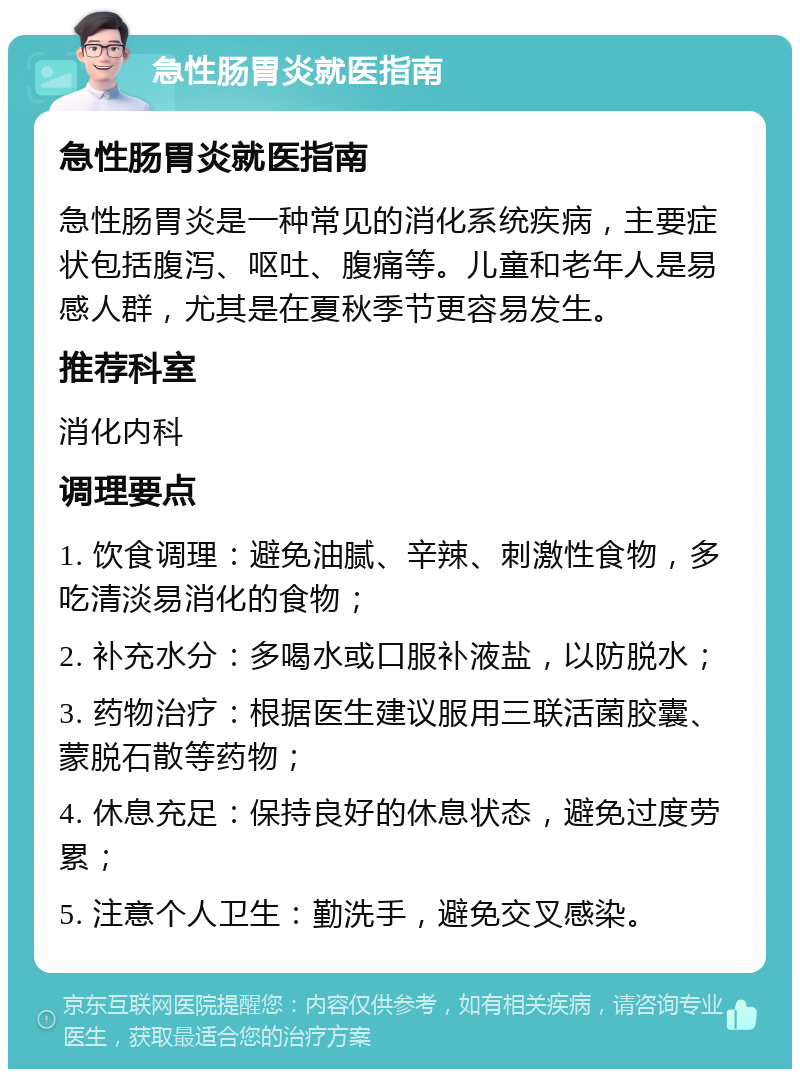 急性肠胃炎就医指南 急性肠胃炎就医指南 急性肠胃炎是一种常见的消化系统疾病，主要症状包括腹泻、呕吐、腹痛等。儿童和老年人是易感人群，尤其是在夏秋季节更容易发生。 推荐科室 消化内科 调理要点 1. 饮食调理：避免油腻、辛辣、刺激性食物，多吃清淡易消化的食物； 2. 补充水分：多喝水或口服补液盐，以防脱水； 3. 药物治疗：根据医生建议服用三联活菌胶囊、蒙脱石散等药物； 4. 休息充足：保持良好的休息状态，避免过度劳累； 5. 注意个人卫生：勤洗手，避免交叉感染。