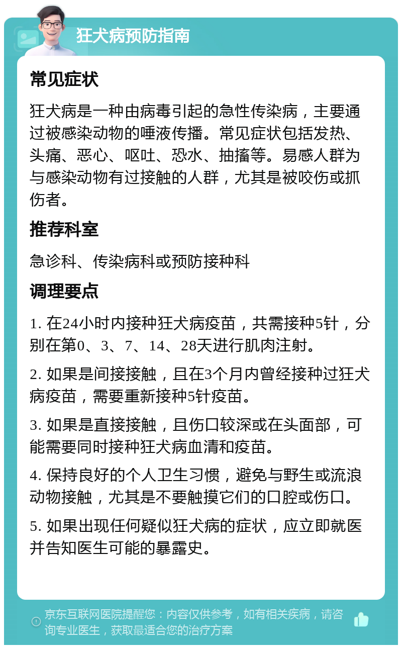 狂犬病预防指南 常见症状 狂犬病是一种由病毒引起的急性传染病，主要通过被感染动物的唾液传播。常见症状包括发热、头痛、恶心、呕吐、恐水、抽搐等。易感人群为与感染动物有过接触的人群，尤其是被咬伤或抓伤者。 推荐科室 急诊科、传染病科或预防接种科 调理要点 1. 在24小时内接种狂犬病疫苗，共需接种5针，分别在第0、3、7、14、28天进行肌肉注射。 2. 如果是间接接触，且在3个月内曾经接种过狂犬病疫苗，需要重新接种5针疫苗。 3. 如果是直接接触，且伤口较深或在头面部，可能需要同时接种狂犬病血清和疫苗。 4. 保持良好的个人卫生习惯，避免与野生或流浪动物接触，尤其是不要触摸它们的口腔或伤口。 5. 如果出现任何疑似狂犬病的症状，应立即就医并告知医生可能的暴露史。